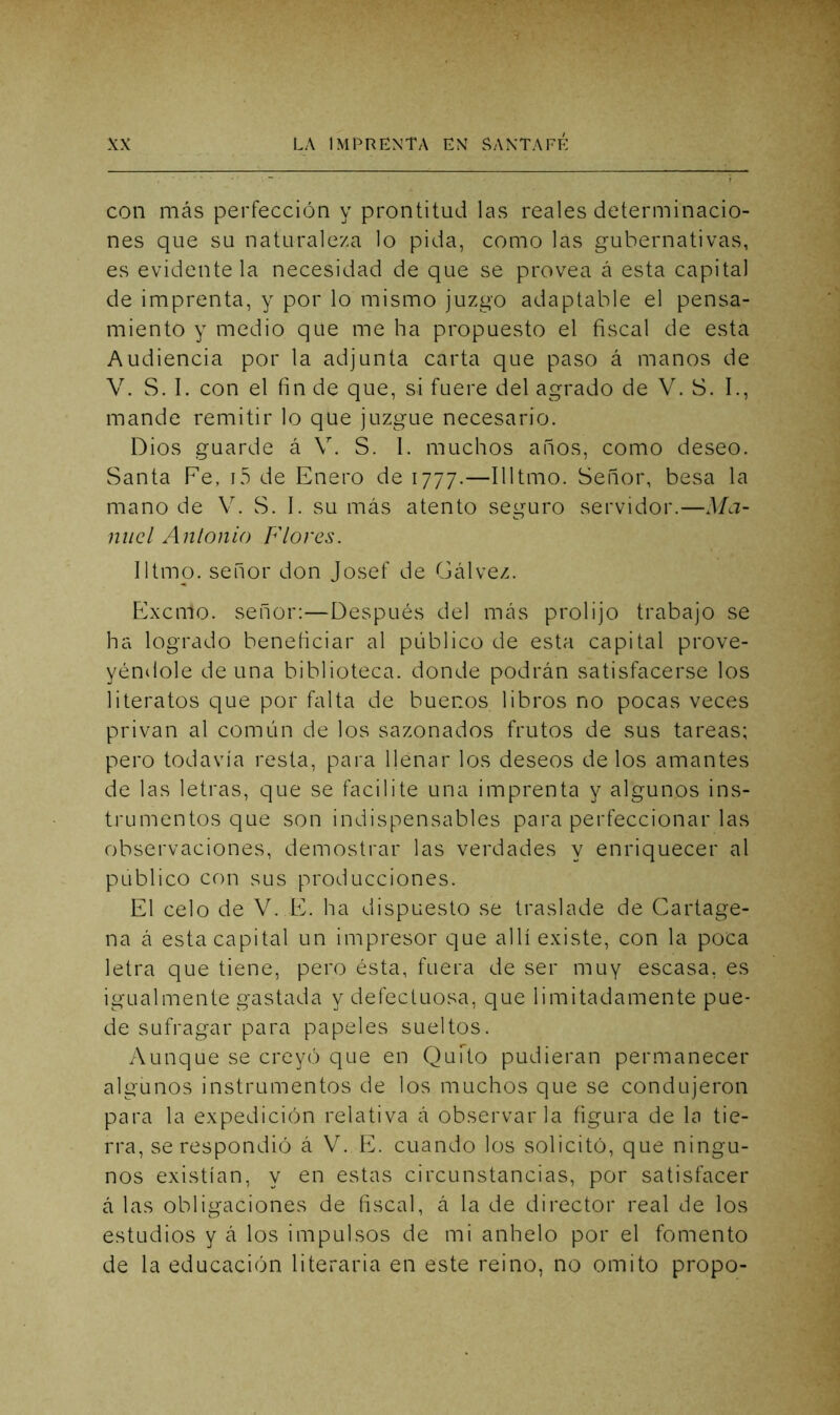 con más perfección y prontitud las reales determinacio- nes que su naturaleza lo pida, como las gubernativas, es evidente la necesidad de que se provea á esta capital de imprenta, y por lo mismo juzgo adaptable el pensa- miento y medio que me ha propuesto el fiscal de esta Audiencia por la adjunta carta que paso á manos de V. S. I. con el fin de que, si fuere del agrado de V. S. I., mande remitir lo que juzgue necesario. Dios guarde á V. S. I. muchos años, como deseo. Santa Fe, i5 de Enero de 1777.—Illtmo. Señor, besa la mano de V. S. I. su más atento seguro servidor.—Ma- nuel Antonio Flores. Iltmo. señor don Josef de Gálvez. Exemo. señor:—Después del más prolijo trabajo se ha logrado beneficiar al público de esta capital prove- yéndole de una biblioteca, donde podrán satisfacerse los literatos que por falta de buenos libros no pocas veces privan al común de los sazonados frutos de sus tareas; pero todavía resta, para Henar los deseos de los amantes de las letras, que se facilite una imprenta y algunos ins- trumentos que son indispensables para perfeccionar las observaciones, demostrar las verdades y enriquecer al publico con sus producciones. El celo de V. E. ha dispuesto se traslade de Cartage- na á esta capital un impresor que allí existe, con la poca letra que tiene, pero ésta, fuera de ser muy escasa, es igualmente gastada y defectuosa, que limitadamente pue- de sufragar para papeles sueltos. Aunque se creyó que en QuTto pudieran permanecer algunos instrumentos de los muchos que se condujeron para la expedición relativa á observarla figura de la tie- rra, se respondió á V. E. cuando los solicitó, que ningu- nos existían, y en estas circunstancias, por satisfacer á las obligaciones de fiscal, á la de director real de los estudios y á los impulsos de mi anhelo por el fomento de la educación literaria en este reino, no omito propo-