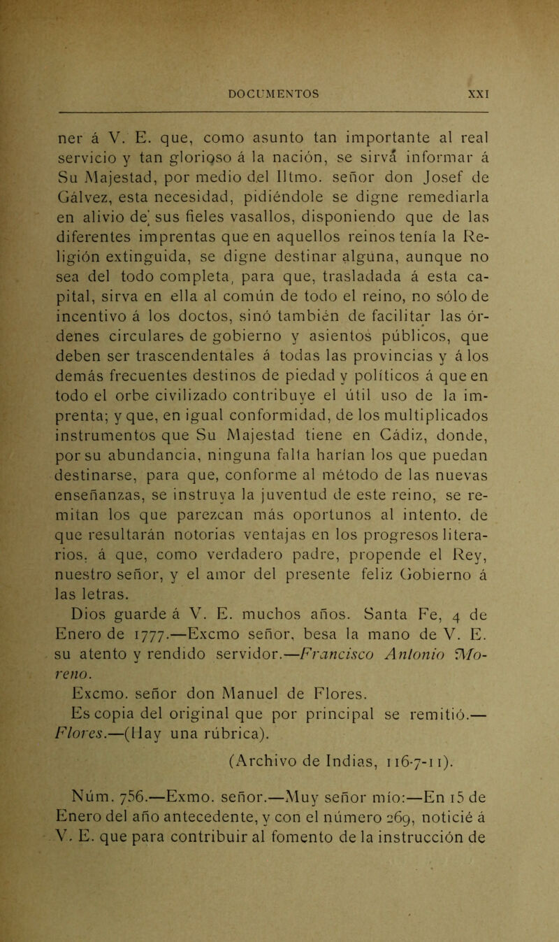 ner á V. E. que, como asunto tan importante al real servicio y tan glorioso á la nación, se sirva informar á Su Majestad, por medio del Iltmo. señor don Josef de Gálvez, esta necesidad, pidiéndole se digne remediarla en alivio de’ sus fieles vasallos, disponiendo que de las diferentes imprentas que en aquellos reinos tenía la Re- ligión extinguida, se digne destinar alguna, aunque no sea del todo completa, para que, trasladada á esta ca- pital, sirva en ella al común de todo el reino, no sólo de incentivo á los doctos, sinó también de facilitar las ór- denes circulares de gobierno y asientos públicos, que deben ser trascendentales á todas las provincias y á los demás frecuentes destinos de piedad y políticos á que en todo el orbe civilizado contribuve el útil uso de la im- «< prenta; y que, en igual conformidad, de los multiplicados instrumentos que Su Majestad tiene en Cádiz, donde, por su abundancia, ninguna falla harían los que puedan destinarse, para que, conforme al método de las nuevas enseñanzas, se instruya la juventud de este reino, se re- mitan los que parezcan más oportunos al intento, de que resultarán notorias ventajas en los progresos litera- rios. á que, como verdadero padre, propende el Rey, nuestro señor, y el amor del presente feliz Gobierno á las letras. Dios guarde á V. E. muchos años. Santa Fe, 4 de Enero de 1777.—Excmo señor, besa la mano de V. E. su atento v rendido servidor.—Frajicisco Anlonio íA/o- reno. Excmo. señor don Manuel de Flores. Es copia del original que por principal se remitió.— Flores.—(May una rúbrica). (Archivo de Indias, 116-7-11). Núm. 766.—Exmo. señor.—Muy señor mío:—En i5 de Enero del año antecedente, y con el número 269, noticié á V. E. que para contribuir al fomento de la instrucción de