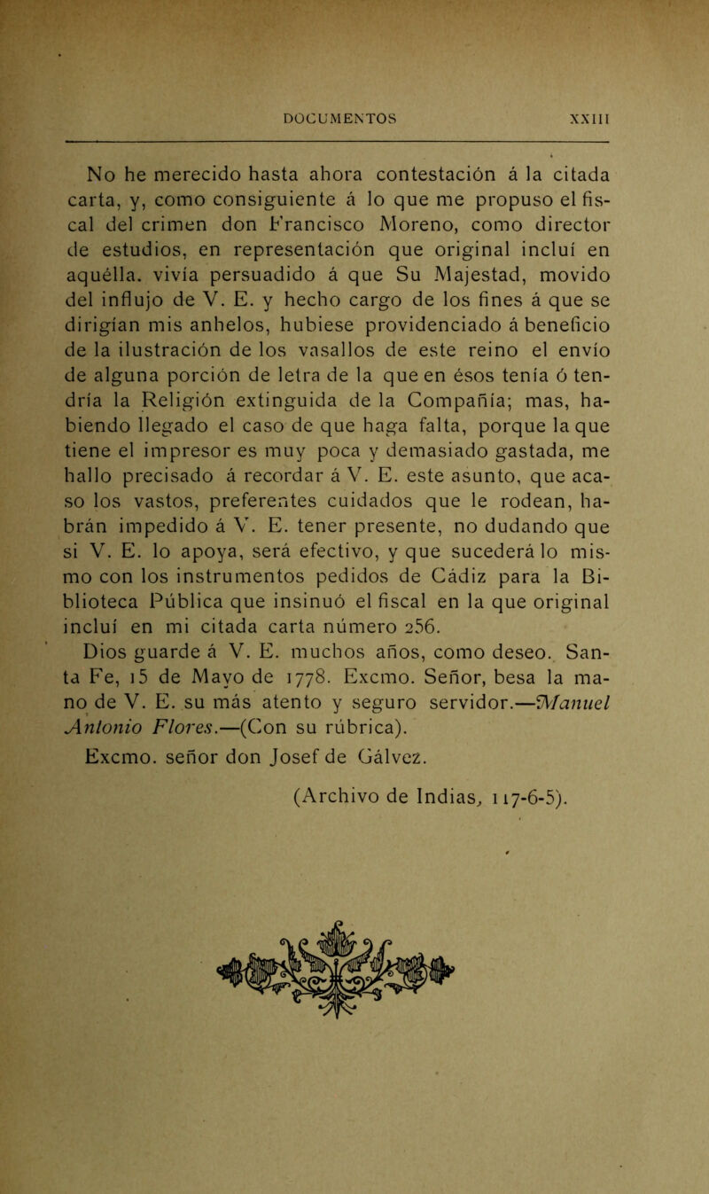 No he merecido hasta ahora contestación á la citada carta, y, como consiguiente í\ lo que me propuso el fis- cal del crimen don Francisco Moreno, como director de estudios, en representación que original incluí en aquélla, vivía persuadido á que Su Majestad, movido del influjo de V. E. y hecho cargo de los fines á que se dirigían mis anhelos, hubiese providenciado á beneficio de la ilustración de los vasallos de este reino el envío de alguna porción de letra de la que en ésos tenía ó ten- dría la Religión extinguida de la Compañía; mas, ha- biendo llegado el caso de que haga falta, porque laque tiene el impresor es muy poca y demasiado gastada, me hallo precisado á recordar á V. E. este asunto, que aca- so los vastos, preferentes cuidados que le rodean, ha- brán impedido á V. E. tener presente, no dudando que si V. E, lo apoya, será efectivo, y que sucederá lo mis- mo con los instrumentos pedidos de Cádiz para la Bi- blioteca Pública que insinuó el fiscal en la que original incluí en mi citada carta número 256. Dios guarde á V. E. muchos años, como deseo. San- ta Fe, i5 de Mayo de 1778. Excmo. Señor, besa la ma- no de V. E. su más atento y seguro servidor.—íJV/anuel Antonio Flores.—(Con su rúbrica). Excmo. señor don Josef de Gálvez. (Archivo de Indias, 117-6-5).