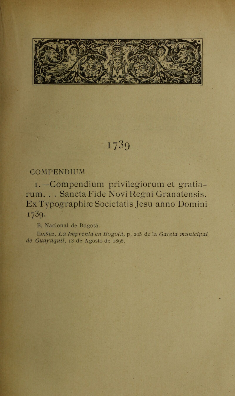 1739 COMPENDIUM i.~Gompcndium privilegiorum et gratia- rum. . . SanctaFide Novi Regai Granatensis. ExTypographia3 Societatis Jesu anno Domini 1739. B. Nacional de Bogotá. Ibañez, La Imprenta en Bogotá, p. 206 de la Gaceta municipal de Guayaquil, i3 de Agosto de'1898.