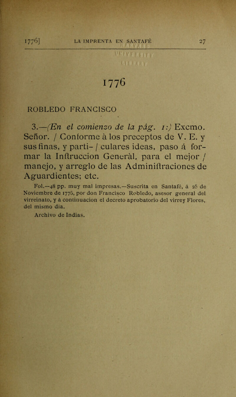 ' ■■■: ÍL ií, I h t , ( 1776 ROBLEDO FRANCISCO 3.—fEn el comienzo de la pág. i:) Excmo. Señor. / Conforme á los preceptos de V. E. y sus finas, y parti- / calares ideas, paso A for- mar la Infiruccion General, para el mejor / manejo, y arreglo de las Adminifiraciones de Aguardientes; etc. Fol.—48 pp. muy mal impresas.—Suscrita en Santafé, á 25 de Noviembre de 1776, por don Francisco Robledo, asesor general del virreinato, y á continuación el decreto aprobatorio del virrey Flores, del mismo dia.