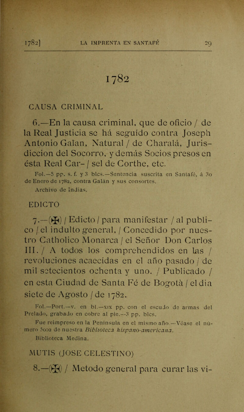 1782 CAUSA CRIMINAL 6. —En la causa criminal, que de oficio / de la Real Justicia se há seguido contra Joseph Antonio Calan, Natural / de Charalá, Juris- dicción del Socorro, y demás Socios presos en ésta Real Car- / sel de Gorthe, etc. Fol.—5 pp. s. f. y 3 bles.—Sentencia suscrita en Santafé, á 3o de Enero de 1782, contra GaUin y sus consortes. Archivo de Indias. EDICTO 7. —(^) / Edicto / para manifestar / al publi- co /el indulto general, / Concedido por nues- tro Catholico Monarca / el Señor Don Carlos III./ A todos los comprehendidos en Las / revoluciones acaecidas en el año pasado / de mil setecientos ochenta y uno. / Publicado / en esta Ciudad de Santa Fé de Bogotá / eldia siete de Agosto / de 1782, Eol.—Fort.—V. en bl.—xix pp. con el escudo de armas del Prelado, g-rabado en cobre al pie.—3 pp. bles. Fue reimpreso en la Península en el mismo año.—Véase el nú- mero .=>002 de nuestra Biblioteca hispano-americana. Biblioteca Medina. MUTIS (JOSE CELESTINO) —®) / Método general para curar las vi-