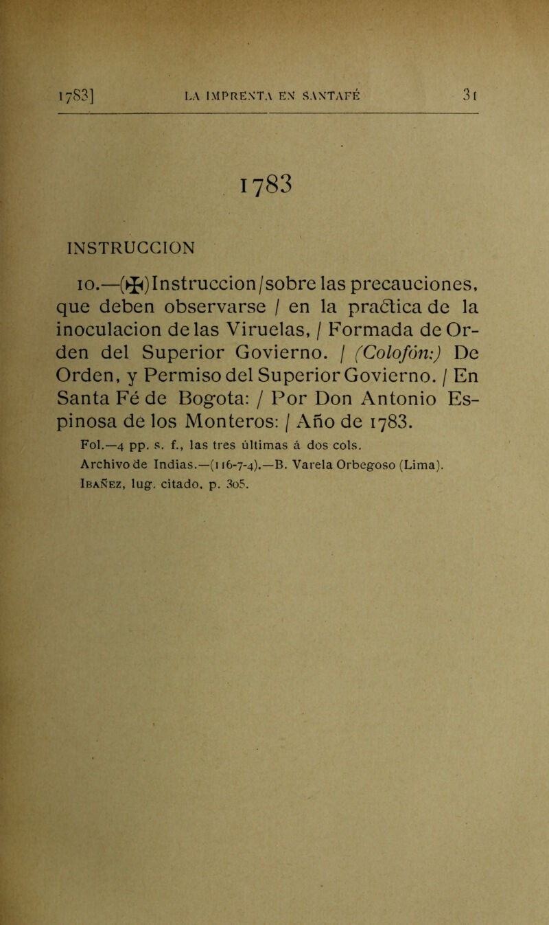 1783 INSTRUCCION 10.—(►I<)Instruccion/sobrelas precauciones, que deben observarse / en la practica de la inoculación délas Viruelas, / Formada de Or- den del Superior Govierno. / (Colofón:) De Orden, y Permiso del Superior Govierno. / En Santa Fé de Bogotá: / Por Don Antonio Es- pinosa de los Monteros: / Año de 1783. FoL—4 pp. vS. f., las tres últimas á dos cois. Archivo de Indias.—(i 16-7-4).—B. Varela Orbeg-oso (Lima). Ibañez, lugr. citado, p. 3o5.