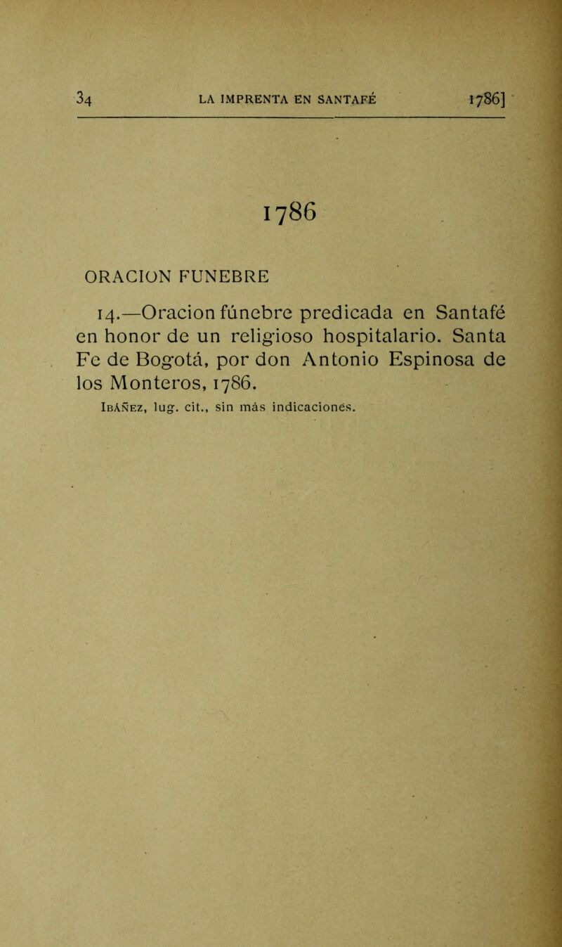 1786 ORACION FUNEBRE 14.—Oración fúnebre predicada en Santafé en honor de un religioso hospitalario. Santa Fe de Bogotá, por don Antonio Espinosa de los Monteros, 1786. IbAñez, lu. cit., sin más indicaciones.