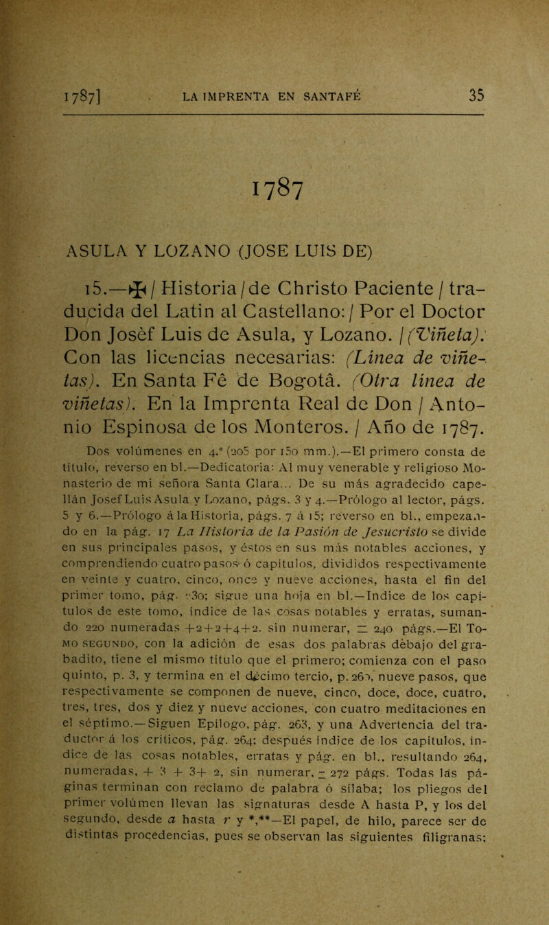1787 ASULA Y LOZANO (JOSE LUIS DE) i5.—I Historia/de Christo Paciente / tra- ducida del Latin al Castellano: / Por el Doctor Don Joséf Luis de Asula, y Lozano. ¡(Viñeta): Con las licencias necesarias: (Línea de vine-, tas). En Santa Fé de Bogotá. (Otra linea de viñetas). En la Imprenta Real de Don / Anto- nio Espinosa de los Monteros. / Año de 1787. Dos volúmenes en 4.“ (eoS por i5o mm.).—El primero consta de titulo, reverso en bl,—Dedicatoria; Al muy venerable y religioso Mo- nasterio de mi señora Santa Clara... De su más agradecido cape- llán Josef Luis Asula y Lozano, págs. 3 >'4.—Prólogo al lector, págs. 5 y 6. —Prólogo á la Historia, págs. 7 á i5; reverso en bl., empezan- do en la pág. 17 La Historia de la Pasión de Jesucristo se divide en sus pi'incipales pasos, y éstos en sus más notables acciones, y comprendiendo cuatro paso.s-ó capítulos, divididos respectivamente en veinte y cuatro, cinco, once y nueve acciones, hasta el fin del primer tomo, pág. '.'3o; sigue una hoja en bl.—Indice de los capí- tulos de este tomo, índice de las cosas notables y erratas, suman- do 220 numeradas +2 + 2+4-I-2. sin numerar, n 240 págs,—El To- mo SEGUNDO, con la adición de esas dos palabras debajo del gra- badito, tiene el mismo titulo que el primero; comienza con el paso quinto, p. 3. y termina en el décimo tercio, p.26*), nueve pasos, que respectivamente se componen de nueve, cinco, doce, doce, cuatro, tres, tres, dos y diez y nueve acciones, con cuatro meditaciones en el séptimo.—Siguen Epílogo, pág. 263, y una Advertencia del tra- ductor á los críticos, pág. 264; después índice de los capítulos, ín- dice de las cosas notables, erratas y pág. en bl., resultando 264, numeradas, + 3 -f 3+ 2, sin numei'ar, - 272 págs. Todas las pá- ginas terminan con reclamo de palabra ó sílaba; los pliegos del primer volumen llevan las signaturas desde A hasta P, y los del segundo, desde a hasta r y *,**—El papel, de hilo, parece ser de distintas procedencias, pues se observan las siguientes filigranas;