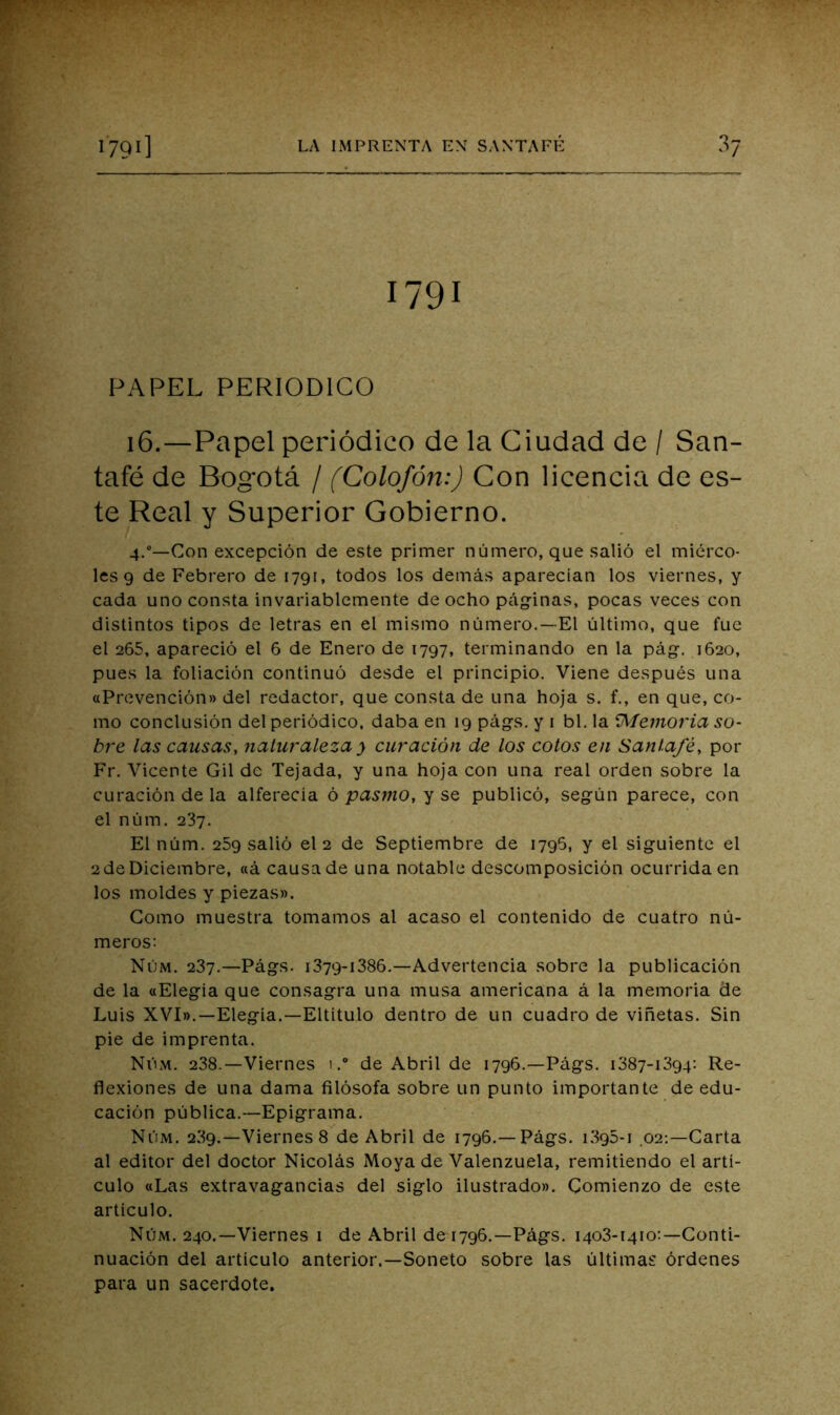 1791 PAPEL PERIODICO 16.—Papel periódico de la Ciudad de / San- tafé de Bogotá / (Colofón:) Con licencia de es- te Real y Superior Gobierno. 4,“—Con excepción de este primer número, que salió el miérco- les 9 de Febrero de 1791, todos los demás aparecían los viernes, y cada uno consta invariablemente de ocho pág-inas, pocas veces con distintos tipos de letras en el mismo número.—El último, que fue el 265, apareció el 6 de Enero de 1797, terminando en la pág. 1620, pues la foliación continuó desde el principio. Viene después una aPrevención» del redactor, que consta de una hoja s. f., en que, co- mo conclusión del periódico, daba en 19 págs. y i bl. la 9^emoria so- bre las causas, naturaleza y curación de los cotos en Santafé, por Fr. Vicente Gil de Tejada, y una hoja con una real orden sobre la curación de la alferecía ó pasmo, y se publicó, según parece, con el núm, 237. El núm. 259 salió el 2 de Septiembre de 1796, y el siguiente el 2deDiciembre, «á causade una notable descomposición ocurrida en los moldes y piezas». Gomo muestra tomamos al acaso el contenido de cuatro nú- meros: Núm. 287.—Págs. i379-i386.—Advertencia sobre la publicación de la «Elegía que consagra una musa americana á la memoria de Luis XVI».—Elegía.—Eltítulo dentro de un cuadro de viñetas. Sin pie de imprenta. Núm. 238.—Viernes i.“ de Abril de 1796.—Págs. 1387-1394: Re- flexiones de una dama filósofa sobre un punto importante de edu- cación pública.—Epigrama. Núm. 239.—Viernes 8 de Abril de 1796.—Págs. i395-i 02:—Carta al editor del doctor Nicolás Moya de Valenzuela, remitiendo el artí- culo «Las extravagancias del siglo ilustrado». Comienzo de este artículo. Núm. 240.—Viernes 1 de Abril de 1796.—Págs. 1403-1410:—Conti- nuación del articulo anterior.—Soneto sobre las últimas órdenes para un sacerdote.