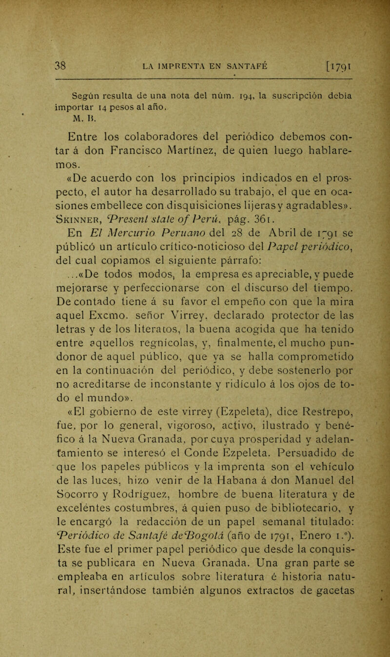Según resulta de una nota del núm. 194, la suscripción debia importar 14 pesos al año. M. ]{. Entre los colaboradores del periódico debemos con- tar á don Francisco Martínez, de quien luego hablare- mos. «De acuerdo con los principios indicados en el pros- pecto, el autor ha desarrollado su trabajo, el que en oca- siones embellece con disquisiciones lijerasy agradables». Skinner, ^Present State of Perú, pág. 361. En Et Mercurio Peruano del 28 de Abril de 1791 se públicó un artículo crítico-noticioso del Papel periódico, del cual copiamos el siguiente párrafo: ...«De todos modos, la empresa es apreciable, y puede mejorarse y perfeccionarse con el discurso del tiempo. De contado tiene á su favor el empeño con que la mira aquel Excmo. señor Virrey, declarado protector de las letras y de los literatos, la buena acogida que ha tenido entre aquellos regnícolas, y, finalmente, el mucho pun- donor de aquel público, que ya se halla comprometido en la continuación del periódico, y debe sostenerlo por no acreditarse de inconstante y ridículo á los ojos de to- do el mundo». «El gobierno de este virrey (Ezpeleta), dice Restrepo, fue, por lo general, vigoroso, activo, ilustrado y bené- fico á la Nueva Granada, por cuya prosperidad y adelan- tamiento se interesó el Conde Ezpeleta. Persuadido de ■que los papeles públicos y la imprenta son el vehículo de las luces, hizo venir de la Habana á don Manuel del Socorro y Rodríguez, hombre de buena literatura y de exceléntes costumbres, á quien puso de bibliotecario, y le encargó la redacción de un papel semanal titulado: Periódico de Santajé dePogoLi (año de 1791, Enero i.°). Este fue el primer papel periódico que desde la conquis- ta se publicara en Nueva Granada. Una gran parte se empleaba en artículos sobre literatura é historia natu- ral, insertándose también algunos extr-actos de gacetas
