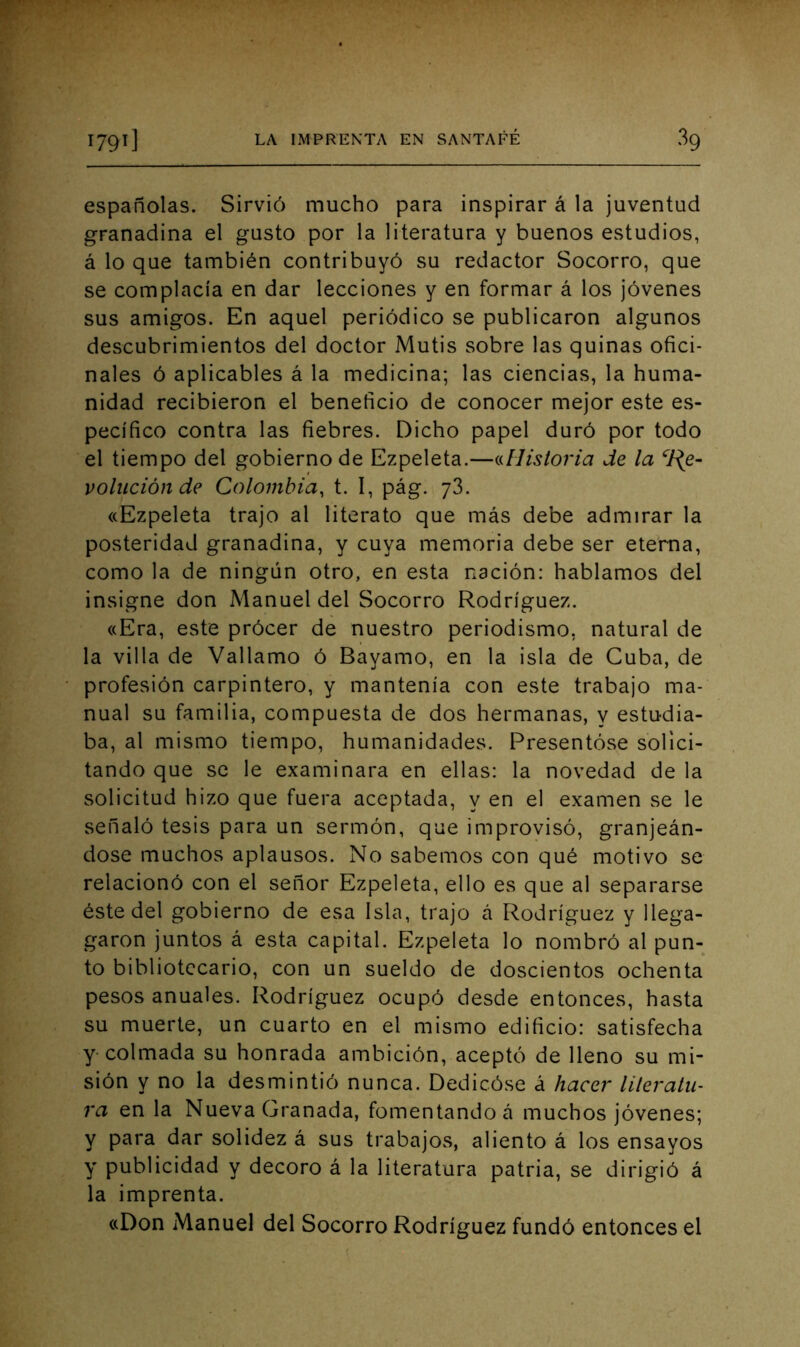 españolas. Sirvió mucho para inspirar á la juventud granadina el gusto por la literatura y buenos estudios, á lo que también contribuyó su redactor Socorro, que se complacía en dar lecciones y en formar á los jóvenes sus amigos. En aquel periódico se publicaron algunos descubrimientos del doctor Mutis sobre las quinas ofici- nales ó aplicables á la medicina; las ciencias, la huma- nidad recibieron el beneficio de conocer mejor este es- pecífico contra las fiebres. Dicho papel duró por todo el tiempo del gobierno de Ezpeleta.—^Historia de la ^e- volución de Colombia, t. I, pág. y3. «Ezpeleta trajo al literato que más debe admirar la posteridad granadina, y cuya memoria debe ser eterna, como la de ningún otro, en esta nación: hablamos del insigne don Manuel del Socorro Rodríguez. «Era, este prócer de nuestro periodismo, natural de la villa de Vallamo ó Bayamo, en la isla de Cuba, de profesión carpintero, y mantenía con este trabajo ma- nual su familia, compuesta de dos hermanas, y estudia- ba, al mismo tiempo, humanidades. Presentóse solici- tando que se le examinara en ellas: la novedad de la solicitud hizo que fuera aceptada, y en el examen se le señaló tesis para un sermón, que improvisó, granjeán- dose muchos aplausos. No sabemos con qué motivo se relacionó con el señor Ezpeleta, ello es que al separarse éste del gobierno de esa Isla, trajo á Rodríguez y llega- garon juntos á esta capital. Ezpeleta lo nombró al pun- to bibliotecario, con un sueldo de doscientos ochenta pesos anuales. Rodríguez ocupó desde entonces, hasta su muerte, un cuarto en el mismo edificio: satisfecha y colmada su honrada ambición, aceptó de lleno su mi- sión y no la desmintió nunca. Dedicóse á hacer lileralu- ra en la Nueva Granada, fomentando á muchos jóvenes; y para dar solidez á sus trabajos, aliento á los ensayos y publicidad y decoro á la literatura patria, se dirigió á la imprenta. «Don Manuel del Socorro Rodríguez fundó entonces el