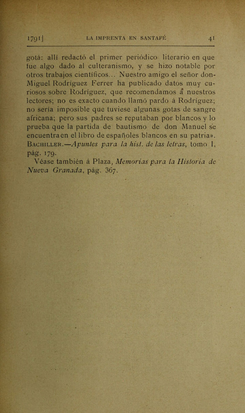 gota: allí redactó el primer periódico literario en que fue algo dado al culteranismo, y se hizo notable por otros trabajos científicos... Nuestro amigo el señor don- Miguel Rodríguez Ferrer ha publicado datos muy cu- riosos sobre Rodríguez, que recomendamos a nuestros lectores; no es exacto cuando llamó pardo á Rodríguez; no sería imposible que tuviese algunas gotas de sangre africana; pero sus padres se reputaban por. blancos y lo prueba que la partida de bautismo de don Manuel se encuentra en el libro de españoles blancos en su patria». Bachiller.—Apuntes para la hist. délas letras, tomo I, pág. 179* Véase también á Plaza, Memorias para la Histona de Nueva Granada, pág. 867.