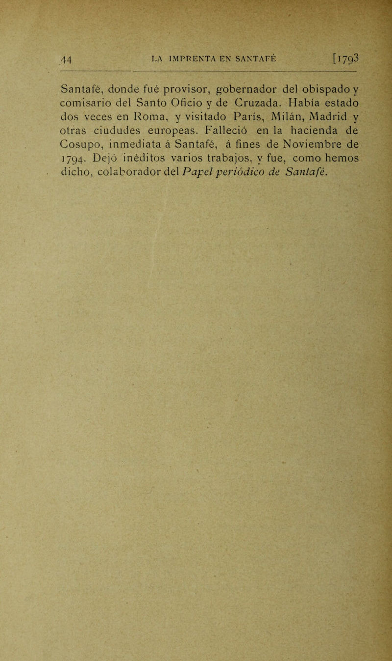 Santafé, donde fué provisor, gobernador del obispado y comisario del Santo Oficio y de Cruzada. Había estado dos veces en Roma, y visitado París, Milán, Madrid y otras ciudades europeas. P'alleció en la hacienda de Gosupo, inmediata á Santafé, á fines de Noviembre de 1794. Dejó inéditos varios trabajos, y fue, como hemos dicho, co\abo\'^áov áQ\ Papel periódico de Santafé.