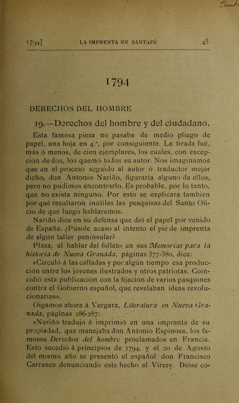 1794 DERECHOS DEL HOMBRE 19.—Derechos del hombre y del ciudadano. Esta famosa pieza no pasaba de medio pliego de papel, una hoja en 4., por consiguiente. La tirada fué, más ó menos, de cien ejemplares, los cuales, con excep- ción dedos, los quemó todos su autor. Nos imaginamos que en el proceso seguido al autor ó traductor mejor dicho, don Antonio Narino, figuraría alguno de ellos, pero no pudimos encontrarlo. Es probable, por lo tanto, que no exista ninguno. Por esto se explicará también por qué resultaron inútiles las pesquisas del Santo Ofi- cio de que luego hablaremos. Nariño dice en su defensa que dió el papel por venido de España. ^¿Púsole acaso al intento el pié de imprenta de algún taller peninsular? Plaza, al hablar del folleto en íMemoriaíi para la hísloria de Nueva Granada^ páginas 877-380, dice: «Circuló á las calladas y por algún tiempo esa produc- ción entre los jóvenes ilustrados y otros patriotas. Coin- cidió esta publicación con la fijación de varios pasquines contra el Gobierno español, que revelaban ideas revolu- cionarias». Oigamos ahora á Vergara, LMeraliira en Nue-va i]ra- nada^ páginas 286-287: «Nariño tradujo é imprimió en una imprenta de su propiedad, que manejaba don Antonio Espinosa, los fa- mosos Derechos del hombre proclamados en Francia. F8sto sucedió á principios de 1794, y el 20 de Agosto del mismo año se presentó el español don Francisco Carrasco denunciando este hecho al Vircey. Dióse co-