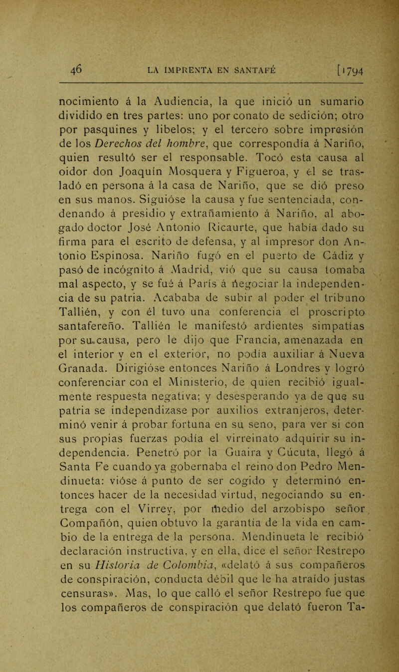 nocimiento á la Audiencia, la que inició un sumario dividido en tres partes: uno por conato de sedición; otro por pasquines y libelos; y el tercero sobre impresión de los Derechos del hombre^ que correspondía á Nariño, quien resultó ser el responsable. Tocó esta causa al oidor don Joaquín Mosquera y Figueroa, y él se tras- ladó en persona á la casa de Nariño, que se dió preso en sus manos. Siguióse la causa y fue sentenciada, con- denando á presidio y extrañamiento á Nariño, al abo- gado doctor José Antonio Ricaurte, que había dado su firma para el escrito de defensa, y al impresor don An- tonio Espinosa. Nariño fugó en el puerto de Cádiz y pasó de incógnito á Madrid, vió que su causa lomaba mal aspecto, y se fué á París á ñegociar la independen- cia de su patria. Acababa de subir al poder el tribuno Tallién, y con él tuvo una conferencia el proscripto santafereño. Tallién le manifestó ardientes simpatías por smcausa, pero le dijo que Francia, amenazada en el interior y en el exterior, no podía auxiliar á Nueva Granada. Dirigióse entonces Nariño á Londres y logró conferenciar con el Ministerio, de quien recibió igual- mente respuesta negativa; y desesperando ya de que su patria se independizase por auxilios extranjeros, deter- minó venir á probar fortuna en su seno, para ver si con sus propias fuerzas podía el virreinato adquirir su in- dependencia. Penetró por la Guaira y Cúcuta, llegó á Santa Fe cuando ya gobernaba el reino don Pedro Men- dinueta: vióse á punto de ser cogido y determinó en- tonces hacer de la necesidad virtud, negociando su en- trega con el Virrey, por rtiedio del arzobispo señor Compañón, quien obtuvo la garantía de la vida en cam- bio de la entrega de la persona. Mendinueta le recibió declaración instructiva, y en ella, dice el señor Restrepo en su Hísloría de Colombia, «delató á sus compañeros de conspiración, conducta débil que le ha atraído justas censuras». Mas, lo que calló el señor Restrepo fue que los compañeros de conspiración que delató fueron Ta-