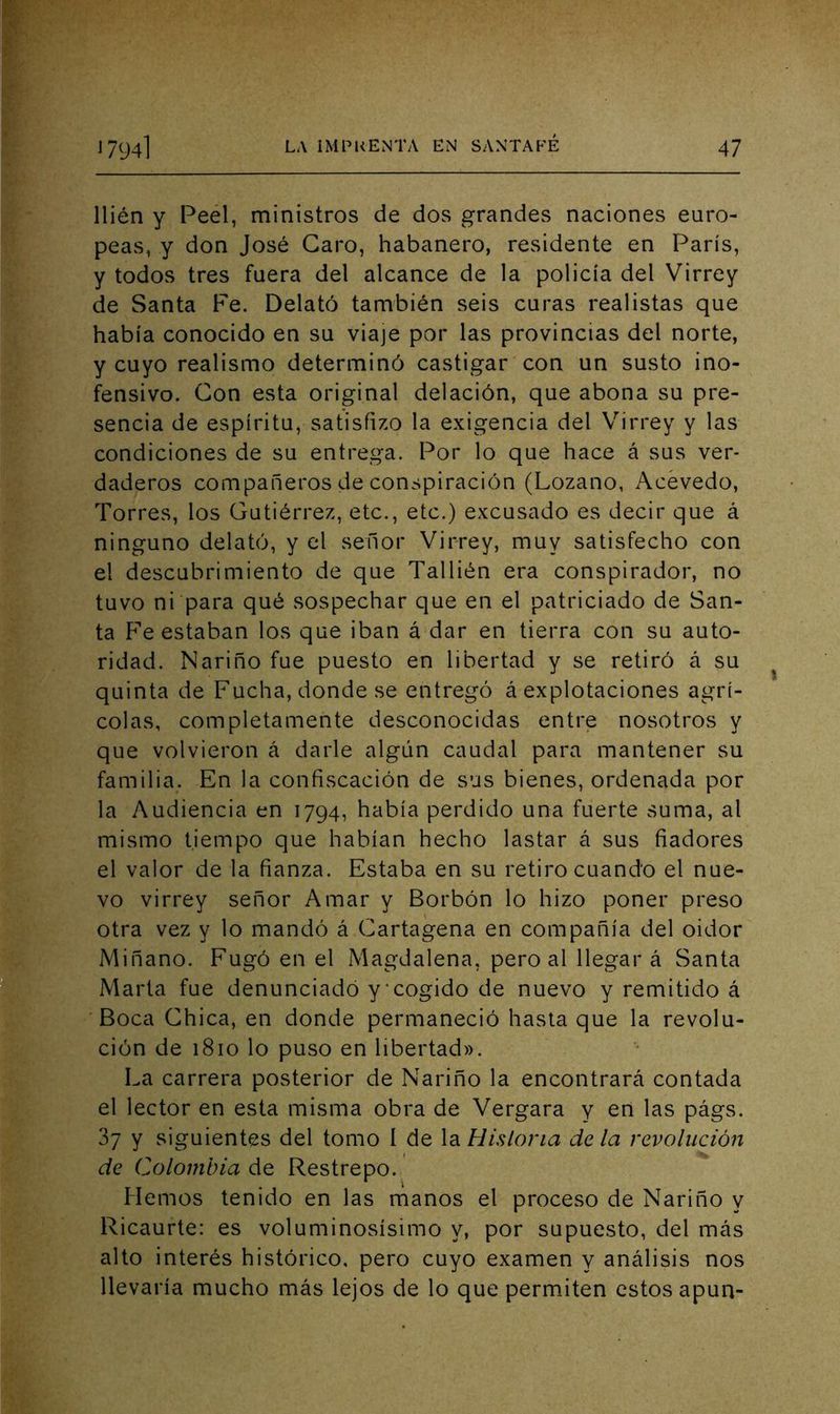 llién y Peel, ministros de dos grandes naciones euro- peas, y don José Caro, habanero, residente en París, y todos tres fuera del alcance de la policía del Virrey de Santa Fe. Delató también seis curas realistas que había conocido en su viaje por las provincias del norte, y cuyo realismo determinó castigar con un susto ino- fensivo. Con esta original delación, que abona su pre- sencia de espíritu, satisfizo la exigencia del Virrey y las condiciones de su entrega. Por lo que hace á sus ver- daderos compañeros de conspiración (Lozano, Acévedo, Torres, los Gutiérrez, etc., etc.) excusado es decir que á ninguno delató, y el señor Virrey, muy satisfecho con el descubrimiento de que Tallién era conspirador, no tuvo ni para qué sospechar que en el patriciado de San- ta F’e estaban los que iban á dar en tierra con su auto- ridad. Nariño fue puesto en libertad y se retiró á su quinta de Pucha, donde se entregó á explotaciones agrí- colas, completamente desconocidas entre nosotros y que volvieron á darle algún caudal para mantener su familia. En la confiscación de sus bienes, ordenada por la Audiencia en 1794, había perdido una fuerte suma, al mismo tiempo que habían hecho lastar á sus fiadores el valor de la fianza. Estaba en su retiro cuando el nue- vo virrey señor Amar y Borbón lo hizo poner preso otra vez y lo mandó á Cartagena en compañía del oidor Miñano. Fugó en el Magdalena, pero al llegar á Santa Marta fue denunciado y‘cogido de nuevo y remitido á Boca Chica, en donde permaneció hasta que la revolu- ción de 1810 lo puso en libertad». La carrera posterior de Nariño la encontrará contada el lector en esta misma obra de Vergara y en las págs. 37 y siguientes del tomo í de la Historia de la revolución de (2olombia de Restrepo. Hemos tenido en las manos el proceso de Nariño y Ricaufte: es voluminosísimo y, por supuesto, del más alto interés histórico, pero cuyo examen y análisis nos llevaría mucho más lejos de lo que permuten estos apun-