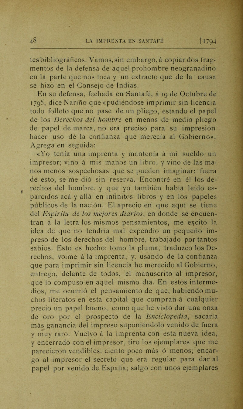 les bibliográficos. Vamos, sin embargo, á copiar dos frag- mentos de la defensa de aquel prohombre neogranadino en la parte que nos toca y un extracto que de la causa se hizo en el Consejo de Indias. En su defensa, fechada en Santafé, á 19 de Octubre de 1795, diceNarino que «pudiéndose imprimir sin licencia todo folleto que no pase de un pliego, estando el papel de los Derechos del hombre en menos de medio pliego de papel de marca, no era preciso para su impresión hacer uso de la confianza que merecía al Gobierno». Agrega en seguida: «Yo tenía una imprenta y mantenía á mi sueldo un impresor; vino á mis manos un libro, y vino de las ma- nos menos sospechosas que se pueden imaginar: fuera de esto, se me dió sin reserva. Encontré en él los de- rechos del hombre, y que yo también había leído es- parcidos acá y allá en infinitos libros y en los papeles públicos de la nación. El aprecio en que aquí se tiene del Espirilu de los mejores diarios^ en donde se encuen- tran á la letra los mismos pensamientos, me e^^citó la idea de que no tendría mal expendio un pequeño im- preso de los derechos del hombre, trabajado por tantos sabios. Esto es hecho: tomo la pluma, traduzco los De- rechos, voime á la imprenta, y, usando de la confianza que para imprimir sin licencia he merecido al Gobierno, entrego, delante de todos, ’el manuscrito al impresor, que lo compuso en aquel mismo día. En estos interme- dios, me ocurrió el pensamiento de que, habiendo mu- chos literatos en esta capital que compran á cualquier precio un papel bueno, como que he visto dar una onza de oro por el prospecto de la Enciclopedia^ sacaría más ganancia del impreso suponiéndolo venido de fuera y muy raro. Vuelvo á la imprenta con esta nueva idea, y encerrado con el impresor, tiro los ejemplares que me parecieron vendibles, ciento poco más ó menos; encar- go al impresor el secreto que era regular para dar al papel por venido de fCspaña; salgo con unos ejemplares