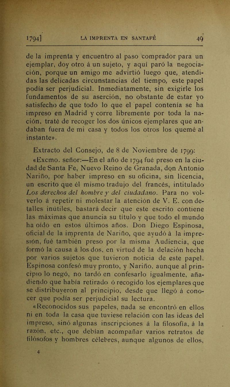de la imprenta y encuentro al paso comprador para un ejemplar, doy otro á un sujeto, y aquí paró la negocia- ción, porque un amigo me advirtió luego que, atendi- das las delicadas circunstancias del tiempo, este papel podía ser perjudicial. Inmediatamente, sin exigirle los fundamentos de su aserción, no obstante de eíitar yo satisfecho de que todo lo que el papel contenía se ha impreso en Madrid y corre libremente por toda la na- ción, traté de recoger los dos únicos ejemplares que an- daban fuera de mi casa y todos los otros los quemé al instante». Extracto del Consejo, de 8 de Noviembre de 1799: «Excmo. señor:—En el año de 1794 fué preso en la ciu- dad de Santa Fe, Nuevo Reino de Granada, dpn Antonio Nariño, por haber impreso en su oficina, sin licencia, un escrito que él mismo tradujo del francés, intitulado Los derechos dcl hombre y del ciudadano. I^ara no vol- verlo á repetir ni molestar la atención de V. E. con de- talles inútiles, bastará decir que este escrito contiene las máximas que anuncia su título y que todo el mundo ha oído en estos úliimos años. Don Diego Espinosa, oficial de la imprenta de Nariño, que ayudó á la impre- sión, fué también preso por la misma Audiencia, que formó la causa á los dos, en virtud de la delación hecha por varios sujetos que tuvieron noticia de este papel. P'spinosa confesó muy pronto, y Nariño, aunque al prin- cipio lo negó, no tardó en confesarlo igualmente, aña- diendo que había retirado ó recogido los ejemplares que se distribuyeron al principio, desde que llegó á cono- cer que podía ser perjudicial su lectura. «Reconocidos sus papeles, nada se encontró en ellos ni en toda la casa que tuviese relación con las ideas del impreso, sinó algunas inscripciones á la filosofía, á la razón, etc., que debían acompañar varios retratos de filósofos y hombres célebres, aunque algunos de ellos, 4