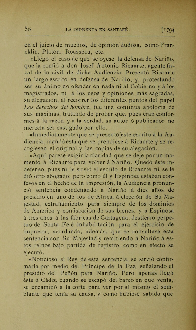 en el juicio de muchos, de opinión'dudosa, comoFran- cklin, Platón, Rousseau, etc. «Llegó el caso de que se oyese la defensa de Nariño, que la confió á don Josef Antonio Ricaurte, agente fis- cal de lo civil de dicha Audiencia. Presentó F^icaurte un largo escrito en defensa de Nariño, y, protestando ser su ánimo no ofender en nada ni al Gobierno v á los magistrados, ni á los usos y opiniones más sagradas, su alegación, al recorrer los diferentes puntos del papel Los derechos del hombre, fue una continua apología de sus máximas, tratando de probar que, pues eran confor- mes á la razón y á la verdad, su autor ó publicador no merecía ser castigado por ello. «Inmediatamente que se presentó]este escrito á la Au- diencia, m^ndóésta que se prendiese á Ricaurte y se re- cogiesen el original y las copias de su alegación. «Aquí parece exigir la claridad que se deje por un mo- mento á Ricaurte para volver á Nariño. Quedó éste in- defenso, pues ni le sirvió el escrito de Ricaurte ni se le dió otro abogado: pero como él y Espinosa estaban con- fesos en el hecho de la impresión, la Audiencia pronun- ció sentencia condenando á Nariño á diez años de presidio en uno de los de Africa, á elección de Su Ma- jestad, extrañamiento para siempre de los dominios de América y confiscación de sus bienes, y á Espinosa á tres años á las fábricas de Cartagena, destierro perpe- tuo de Santa Fe é inhabilitación para el ejercicio de impresor, acordando, además, que se consultase esta sentencia con Su Majestad y remitiendo á Nariño á es- tos reinos bajo partida de registro, como en efecto se ejecutó. «Noticioso el Rey de esta sentencia, se sirvió confir- marla por medio del Príncipe de la Paz, señalando el presidio del Peñón para Nariño. Pero apenas llegó éste á Cádiz, cuando se escapó del barco en que venía, se encaminó á la corte para ver por sí mismo el sem- blante que tenía su causa, y como hubiese sabido que