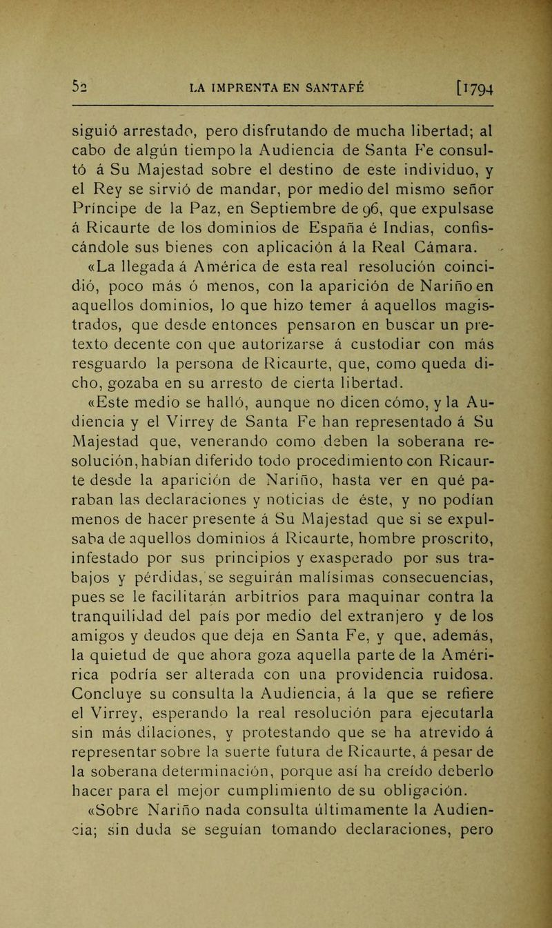 siguió arrestado, pero disfrutando de mucha libertad; al cabo de algún tiempo la Audiencia de Santa P'e consul- tó á Su Majestad sobre el destino de este individuo, y el Rey se sirvió de mandar, por medio del mismo señor Príncipe de la Paz, en Septiembre de 96, que expulsase á Ricaurte de los dominios de España é Indias, confis- cándole sus bienes con aplicación á la Real Cámara. «La llegada á América de esta real resolución coinci- dió, poco más ó menos, con la aparición de Nariñoen aquellos dominios, lo que hizo temer á aquellos magis- trados, que desde entonces pensaron en buscar un pre- texto decente con que autorizarse á custodiar con más resguardo la persona de Ricaurte, que, como queda di- cho, gozaba en su arresto de cierta libertad. «Este medio se halló, aunque no dicen cómo, y la Au- diencia y el Virrey de Santa Fe han representado á Su Majestad que, venerando como deben la soberana re- solución, habían diferido todo procedimiento con Ricaur- te desde la aparición de Nariño, hasta ver en qué pa- raban las declaraciones y noticias de éste, y no podían menos de hacer presente á Su Majestad que si se expul- saba de aquellos dominios á Ricaurte, hombre proscrito, infestado por sus principios y exasperado por sus tra- bajos y pérdidas, se seguirán malísimas consecuencias, pues se le facilitarán arbitrios para maquinar contra la tranquilidad del país por medio del extranjero y de los amigos y deudos que deja en Santa Fe, y que, además, la quietud de que ahora goza aquella parte de la Améri- rica podría ser alterada con una providencia ruidosa. Concluye su consulta la Audiencia, á la que se refiere el Virrey, esperando la real resolución para ejecutarla sin más dilaciones, y protestando que se ha atrevido á representar sobre la suerte futura de Ricaurte, á pesar de la soberana determinación, porque así ha creído deberlo hacer para el mejor cumplimiento de su obligación. «Sobre Nariño nada consulta últimamente la Audien- cia; sin duda se seguían tomando declaraciones, pero