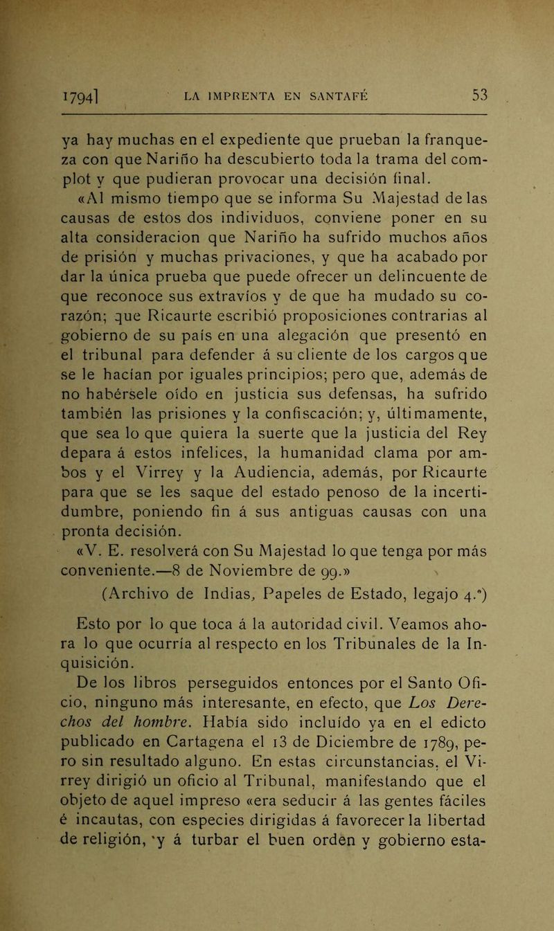 ya hay muchas en el expediente que prueban la franque- za con que Nariño ha descubierto toda la trama del com- plot y que pudieran provocar una decisión final. «Al mismo tiempo que se informa Su Majestad délas causas de estos dos individuos, conviene poner en su alta consideración que Nariño ha sufrido muchos años de prisión y muchas privaciones, y que ha acabado por dar la única prueba que puede ofrecer un delincuente de que reconoce sus extravíos y de que ha mudado su co- razón; que Ricaurte escribió proposiciones contrarias al gobierno de su país en una alegación que presentó en el tribunal para defender á su cliente de los cargos que se le hacían por iguales principios; pero que, además de no habérsele oído en justicia sus defensas, ha sufrido también las prisiones y la confiscación; y, últimamente, que sea lo que quiera la suerte que la justicia del Rey depara á estos infelices, la humanidad clama por am- bos y el Virrey y la Audiencia, además, por Ricaurte para que se les saque del estado penoso de la incerti- dumbre, poniendo fin á sus antiguas causas con una pronta decisión. «V. E. resolverá con Su Majestad lo que tenga por más conveniente.—8 de Noviembre de 99.» (Archivo de Indias, Papeles de Estado, legajo 4.) Esto por lo que toca á la autoridad civil. Veamos aho- ra lo que ocurría al respecto en los Tribunales de la In- quisición. De los libros perseguidos entonces por el Santo Ofi- cio, ninguno más interesante, en efecto, que Los Dere- chos del hombre. Había sido incluido va en el edicto publicado en Cartagena el i3 de Diciembre de 1789, pe- ro sin resultado alguno. En estas circunstancias, el Vi- rrey dirigió un oficio al Tribunal, manifestando que el objeto de aquel impreso «era seducir á las gentes fáciles é incautas, con especies dirigidas á favorecerla libertad de religión, *y á turbar el buen orden y gobierno esta-
