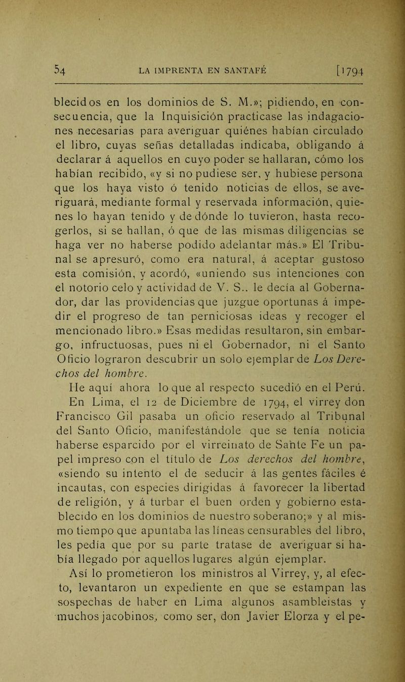blecidos en los dominios de S. M.»; pidiendo, en -con- secuencia, que la Inquisición practicase las indagacio- nes necesarias para averiguar quiénes habían circulado el libro, cuyas senas detalladas indicaba, obligando á declarar á aquellos en cuyo poder se hallaran, cómo los habían recibido, «y si no pudiese ser, y hubiese persona que los haya visto ó tenido noticias de ellos, se ave- riguará, mediante formal y reservada información, quie- nes lo hayan tenido y de dónde lo tuvieron, hasta reco- gerlos, si se hallan, ó que de las mismas diligencias se haga ver no haberse podido adelantar más.» El Tribu- nal se apresuró, como era natural, á aceptar gustoso esta comisión, y acordó, «uniendo sus intenciones con el notorio celo y actividad de V. S.. le decía al Goberna- dor, dar las providencias que juzgue oportunas á impe- dir el progreso de tan perniciosas ideas y recoger el mencionado libro.» Esas medidas resultaron, sin embar- go, infructuosas, pues ni el Gobernador, ni el Santo Oílcio lograron descubrir un solo ejemplar de Los Dere- chos del hombre. He aquí ahora loque al respecto sucedió en el Perú. En Lima, el 12 de Diciembre de 1794, el virrey don Erancisco Gil pasaba un oficio reservado al Tribunal del Santo Oficio, manifestándole que se tenía noticia haberse esparcido por el virreinato de Sahte Fe un pa- pel impreso con el título de Los derechos del hombre, «siendo su intento el de seducir á las gentes fáciles é incautas, con especies dirigidas á favorecer la libertad de religión, y á turbar el buen orden y gobierno esta- blecido en los dominios de nuestro soberano;» y al mis- mo tiempo que apuntaba las líneas censurables del libro, les pedía que por su parte tratase de averiguar si ha- bía llegado por aquellos lugares algún ejemplar. Así lo prometieron los m.inistros al Virrey, y, al efec- to, levantaron un expediente en que se estampan las sospechas de haber en Lima algunos asambleístas y 'imichos jacobinos., como ser, don Javier Elorza y el pe-