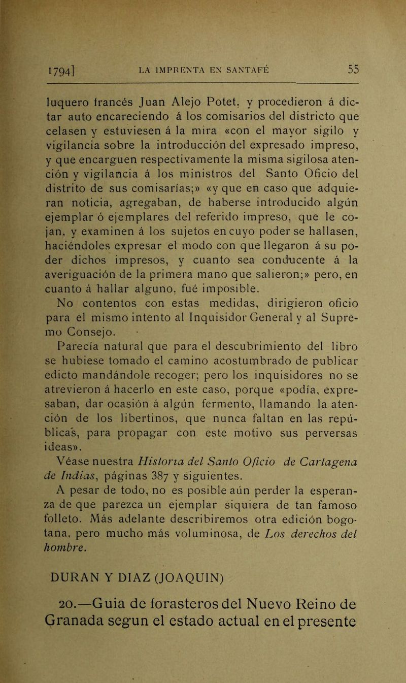 luquero trances Juan Alejo Potet. y procedieron á dic- tar auto encareciendo á los comisarios del districto que celasen y estuviesen á la mira «con el mayor sigilo y vigilancia sobre la introducción del expresado impreso, y que encarguen respectivamente la misma sigilosa aten- ción y vigilancia á los ministros del Santo Oficio del distrito de sus comisarías;» «y que en caso que adquie- ran noticia, agregaban, de haberse introducido algún ejemplar ó ejemplares del referido impreso, que le co- jan. y examinen á los sujetos en cuyo poderse hallasen, haciéndoles expresar el modo con que llegaron á su po- der dichos impresos, y cuanto sea conducente á la averiguación de la primera mano que salieron;» pero, en cuanto cá hallar alguno, fué imposible. No contentos con estas medidas, dirigieron oficio para el mismo intento al Inquisidor General y al Supre- mo Consejo. Parecía natural que para el descubrimiento del libro se hubiese tomado el camino acostumbrado de publicar edicto mandándole recoger; pero los inquisidores no se atrevieron á hacerlo en este caso, porque «podía, expre- saban, dar ocasión á algún fermento, llamando la aten- ción de los libertinos, que nunca faltan en las repú- blicas, para propagar con este motivo sus perversas ideas». Véase nuestra Historia del Santo Oficio de Cartagena de Indias, páginas 887 y siguientes. A pesar de todo, no es posible aún perder la esperan- za de que parezca un ejemplar siquiera de tan famoso folleto. Más adelante describiremos otra edición bogo- tana, pero mucho más voluminosa, de Los derechos del hombre. DURAN Y DIAZ (JOAQUIN) 20.—Guia de forasteros del Nuevo Reino de Granada según el estado actual en el presente