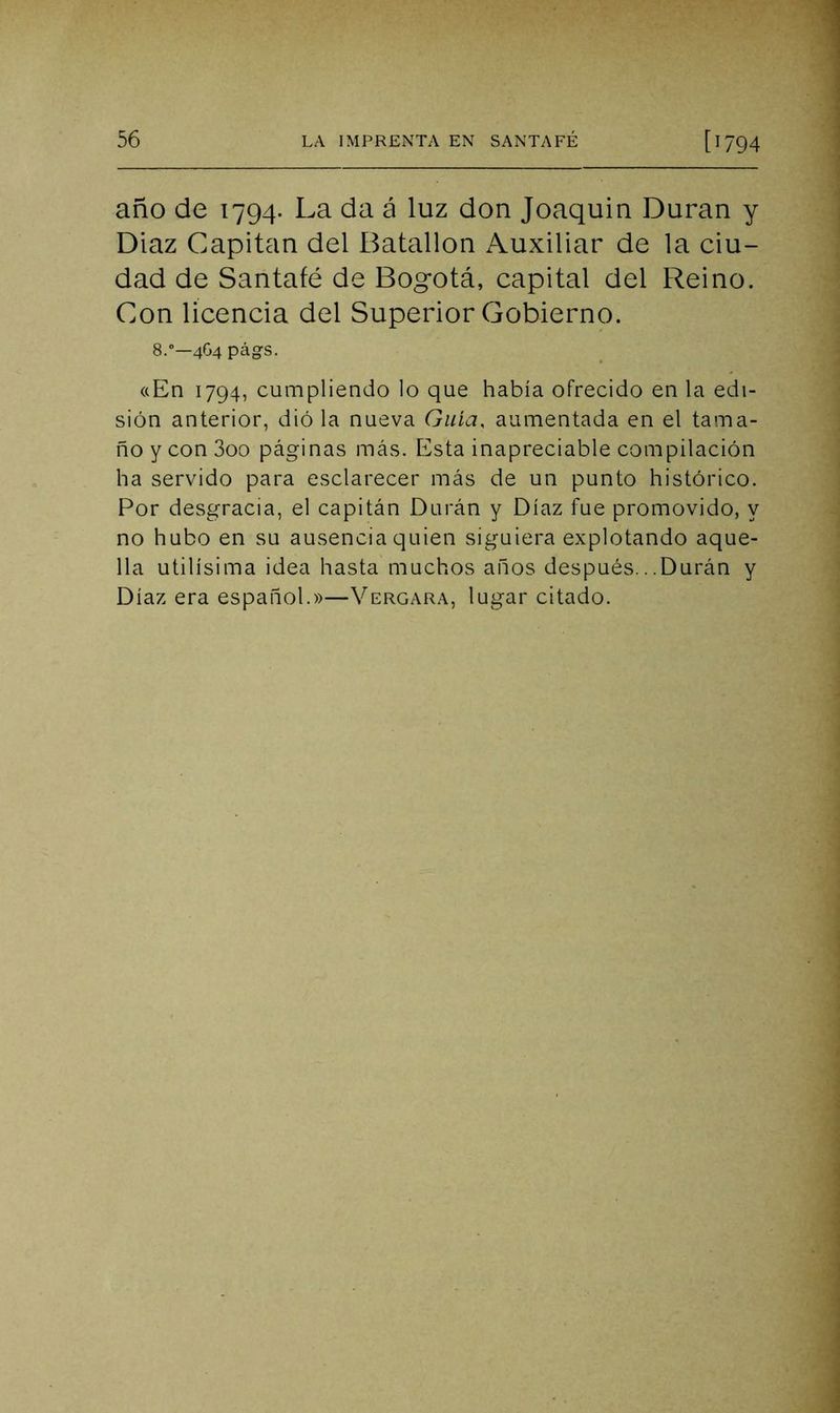 año de 1794. La da á luz don Joaquín Duran y Díaz Capitán del Batallón Auxiliar de la ciu- dad de Santafé de Bogotá, capital del Reino. Con licencia del Superior Gobierno. 8.—4G4 págs. <(En 1794, cumpliendo lo que había ofrecido en la edi- sión anterior, dió la nueva Guía, aumentada en el tama- ño y con 3oo páginas más. Esta inapreciable compilación ha servido para esclarecer más de un punto histórico. Por desgracia, el capitán Durán y Díaz fue promovido, y no hubo en su ausencia quien siguiera explotando aque- lla útilísima idea hasta muchos años después...Durán y Díaz era español.»—Vergara, lugar citado.