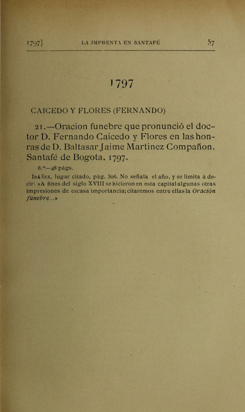 J797 CAIGEDO Y FLORFÍS (FERNANDO) 21.—Oración fúnebre que pronunció el doc- tor D. Fernando Caicedo y Flores en las hon- ras de D. Baltasar Jaime Martínez Compañón. Santafé de Bogotá, 1797. 8.^^—48 pág-s, Ibáñez, lugar citado, pág. 3o6. No señala el año, y se limita á de- cir: «A fines del siglo XVIII se hicieron en esta capital algunas otras impresiones de escasa importancia; citaremos entre ellas la Oración fünebre...r>