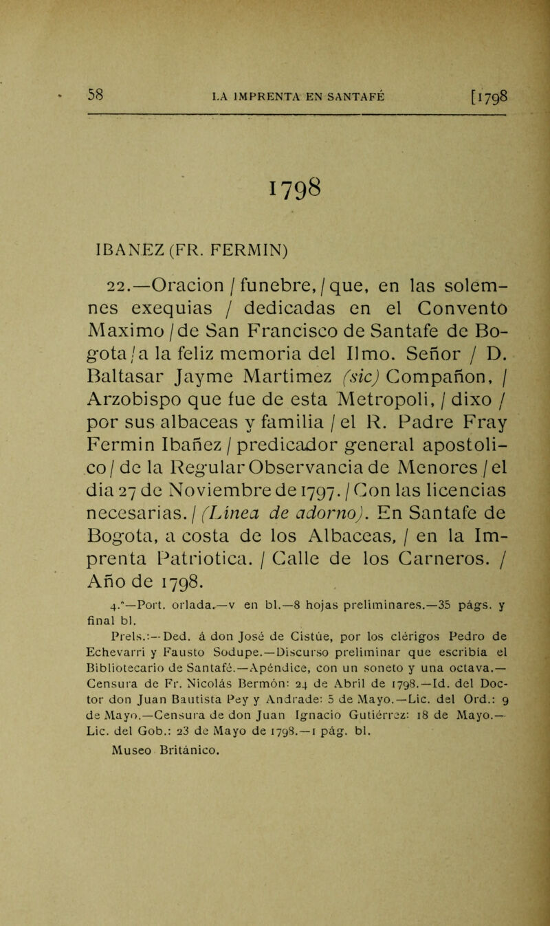 1798 IBANEZ(FR. FERMIN) 22.—Oración / fúnebre, / que, en las solem- nes exequias / dedicadas en el Convento Máximo / de San Francisco de Santafe de Bo- gotá/a la feliz memoria del limo. Señor / D. Baltasar Jayme Martimez (sic) Compañón, / Arzobispo que fue de esta Metrópoli, / dixo / por sus albaceas y familia / el R. Padre Fray Fermin Ibañez / predicador general apostoli- .co/de la Regular Observancia de Menores /el dia 27 de Noviembre de 1797. / Con las licencias necesarias. / (Línea de adorno). En Santafe de Bogotá, a costa de los Albaceas, / en la Im- prenta Patriótica. / Calle de los Carneros. / Año de 1798. 4.—Fort, orlada.—V en bl.—8 hojas preliminares.—35 págs. y final bl. Freís.:—Ded. á don José de Cistúe, por los clérig-os Fedro de Echevarri y Fausto Sodnpe.-Discuiso preliminar que escribía el Bibliotecario de Santafé.—Apéndice, con un soneto y una octava.— Censura de Fr. Nicolás Bermón: 24 de Abril de 1798.—Id. del Doc- tor don Juan Bautista Fey y Andrade: 5 de Mayo. —Lie. del Ord.: 9 de Mayo.—Gensui'a de don Juan Ignacio Gutiérrez: 18 de Mayo.— Lie. del Gob.: 23 de Mayo de 1798.—i pág. bl. Museo Británico.