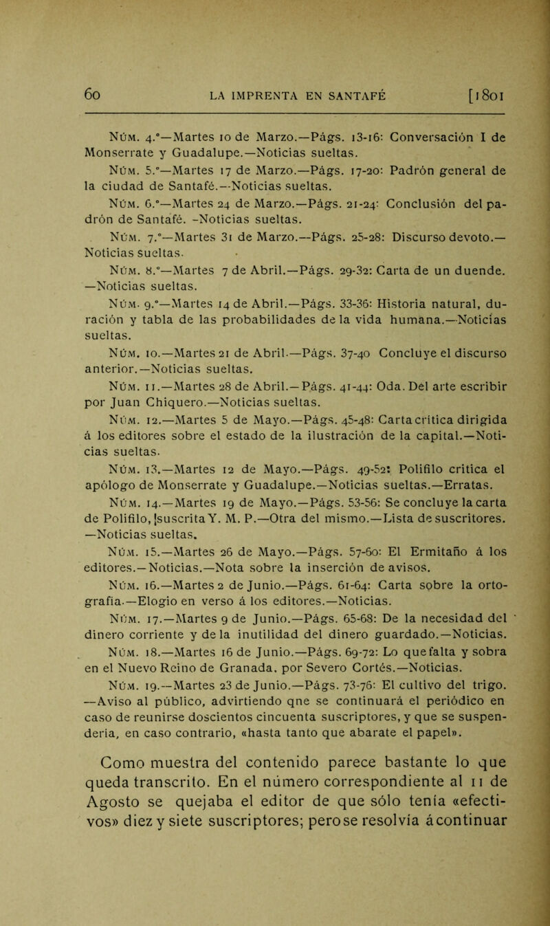 Núm. 4.”—Martes 10 de Marzo.—Pág-s. i3-i6: Conversación I de Monserrate y Guadalupe.—Noticias sueltas. Núm. 5.—Martes 17 de Marzo.—Págs. 17-20: Padrón general de la ciudad de Santafé.--Noticias sueltas. Núm. G.“—Martes 24 de Marzo.—Págs. 21-24; Conclusión del pa- drón de Santafé. -Noticias sueltas. Núm. 7.—Martes 3i de Marzo.—Págs. 25-28: Discurso devoto.— Noticias sueltas. Núm. 8.—Martes 7 de Abril.—Págs. 29-32: Carta de un duende. —Noticias sueltas. Núm. 9.°—Martes 14 de Abril.—Págs. 33-36: Historia natural, du- ración y tabla de las probabilidades de la vida humana.—Noticias sueltas. Núm. 10.—Martes 21 de Abril.—Págs. 37-40 Concluye el discurso anterior.—Noticias sueltas. Núm. II.—Martes 28 de Abril.—P.ágs. 41-44: Oda. Del arte escribir por Juan Chiquero.—Noticias sueltas. Núm. 12.—Martes 5 de Mayo.—Págs. 45-48: Carta crítica dirigida á los editores sobre el estado de la ilustración de la capital.—Noti- cias sueltas. Núm. i3.—Martes 12 de Mayo.—Págs. 49-52: Polifilo critica el apólogo de Monserrate y Guadalupe.—Noticias sueltas.—Erratas. Núm. 14.—Martes 19 de Mayo.—Págs. 5.3-56: Se concluye la carta de Polifilo, {suscrita Y. M. P.—Otra del mismo.—Lista de suscritores. —Noticias sueltas. Núm. i5.—Martes 26 de Mayo.—Págs. 57-60: El Ermitaño á los editores.—Noticias.—Nota sobre la inserción de avisos. Núm. 16.—Martes 2 de Junio.—Págs. 61-64: Carta sobre la orto- grafía.—Elogio en verso á los editores.—Noticias. Núm. 17.—Martes 9 de Junio.—Págs. 65-68: De la necesidad del ‘ dinero corriente y de la inutilidad del dinero guardado.—Noticias. Núm. 18.—Martes 16 de Junio.—Págs. 69-72: Lo que falta y sobra en el Nuevo Reino de Granada, por Severo Cortés.—Noticias. Núm. 19.—Martes 23 de Junio.—Págs. 73-76: El cultivo del trigo. —Aviso al público, advirtiendo qne se continuará el periódico en caso de reunirse doscientos cincuenta suscriptores, y que se suspen- dería, en ca.so contrario, «hasta tanto que abarate el papel». Como muestra del contenido parece bastante lo que queda transcrito. En el número correspondiente al 11 de Agosto se quejaba el editor de que sólo tenía «efecti- vos» diez y siete suscriptores; perose resolvía ¿continuar