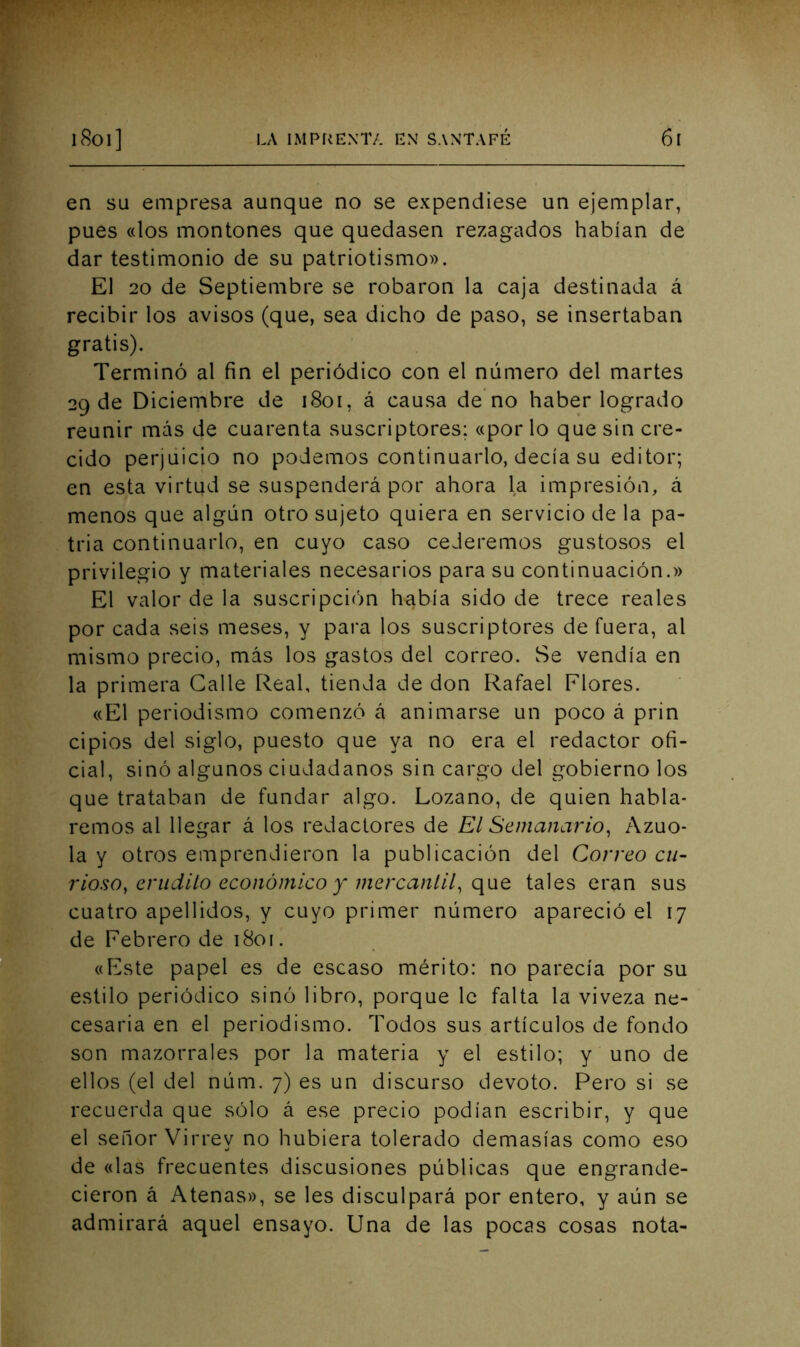 en su empresa aunque no se expendiese un ejemplar, pues «los montones que quedasen rezagados habían de dar testimonio de su patriotismo». El 20 de Septiembre se robaron la caja destinada á recibir los avisos (que, sea dicho de paso, se insertaban gratis). Terminó al fin el periódico con el número del martes 29 de Diciembre de 1801, á causa de no haber logrado reunir más de cuarenta suscriptores; «por lo que sin cre- cido perjuicio no podemos continuarlo, decía su editor; en esta virtud se suspenderá por ahora la impresión, á menos que algún otro sujeto quiera en servicio de la pa- tria continuarlo, en cuyo caso cederemos gustosos el privilegio y materiales necesarios para su continuación.» El valor de la suscripción había sido de trece reales por cada seis meses, y para los suscriptores de fuera, al mismo precio, más los gastos del correo. Se vendía en la primera Galle Real, tienda de don Rafael Flores. «El periodismo comenzó á animarse un poco á prin cipios del siglo, puesto que ya no era el redactor ofi- cial, sinó algunos ciudadanos sin cargo del gobierno los que trataban de fundar algo. Lozano, de quien habla- remos al llegar á los redactores de El Semanario^ Azuo- la y otros emprendieron la publicación del Correo cu- rioso, erudito económico y mercanlU^ tales eran sus cuatro apellidos, y cuyo primer número apareció el 17 de Febrero de 1801. «Este papel es de escaso mérito: no parecía por su estilo periódico sinó libro, porque le falta la viveza ne- cesaria en el periodismo. Todos sus artículos de fondo son mazorrales por la materia y el estilo; y uno de ellos (el del núm. 7) es un discurso devoto. Pero si se recuerda que sólo á ese precio podían escribir, y que el señor Virrey no hubiera tolerado demasías como eso de «las frecuentes discusiones públicas que engrande- cieron á Atenas», se les disculpará por entero, y aún se admirará aquel ensayo. Una de las pocas cosas nota-