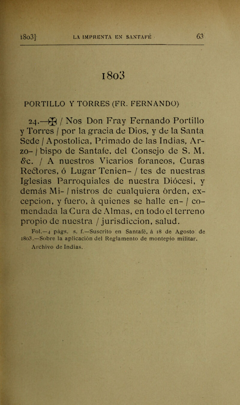 i8o3 PORTILLO Y TORRES (FR. FERNANDO) 24.—/ Nos Don Fray Fernando Portillo y Torres / por la gracia de Dios, y de la Santa Sede / Apostólica, Primado de las Indias, Ar- zo- / bispo de Santafe, del Consejo de S. M. <S-c. / A nuestros Vicarios foráneos, Guras Re¿lores, ó Lugar Tenien- / tes de nuestras Iglesias Parroquiales de nuestra Diócesi, y demás Mi- /nistros de cualquiera orden, ex- cepción, y fuero, á quienes se halle en- / co- mendada la Cura de Almas, en todo el terreno propio de nuestra / jurisdicción, salud. Fol.—4 págs. s. f.—Suscrito en Santafé, á 18 de Agosto de i8o3.—Sobre la aplicación del Reglamento de montepío militar. Archivo de Indias.
