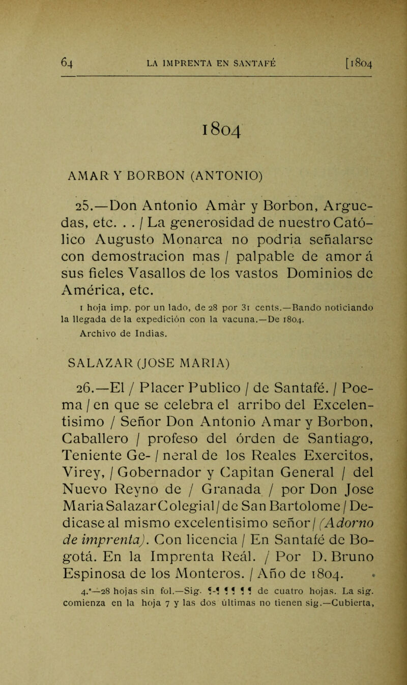 1804 AMAR Y BORRON (ANTONIO) 25. —Don Antonio Amár y Borbon, Arguc- das, etc. . . / La generosidad de nuestro Cató- lico Augusto Monarca no podría señalarse con demostración mas / palpable de amorá sus fieles Vasallos de los vastos Dominios de América, etc. I hoja imp. por un lado, de 28 por 3i cents.—Bando noticiando la llegada de la expedición con la vacuna.—De 180.4. Archivo de Indias. SALAZAR (JOSE MARIA) 26. —El / Placer Publico / de Santafé. / Poe- ma / en que se celebra el arribo del Excelen- tisimo / Señor Don Antonio Amar y Borbon, Caballero / profeso del orden de Santiago, Teniente Ge- / neral de los Reales Exercitos, Virey, / Gobernador y Capitán General / del Nuevo Reyno de / Granada / por Don José MariaSalazarColegial/de San Bartolomé/ De- dicase al mismo excelentísimo señorj fAdo?^no de imprenta). Con licencia / En Santafé de Bo- gotá. En la Imprenta Real. / Por D. Bruno Espinosa de los Monteros. / Año de 1804. 4.”~28 hojas sin fol.—Sig. Í-! ! ? í ! de cuatro hojas. La sig. comienza en la hoja 7 y las dos últimas no tienen sig.—Cubierta,