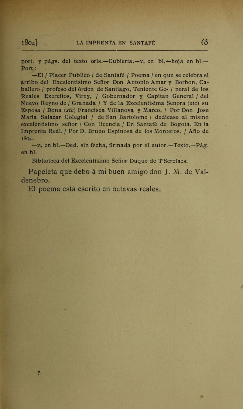 port. y págfs. del texto orls.—Cubierta.—v. en bl.—hoja en bl.— Port.: —El / Placer Publico / de Santafé / Poema / en que se celebra el arribo del Excelentísimo Señor Don Antonio Amar y Borbon, Ca- ballero / profeso del orden de Santiago, Teniente Ge- / neral de los Reales Exercitos, Virey, / Gobernador y Capitán General / del Nuevo Reyno de / Granada / Y de la Excelentísima Señora (sic) su Esposa / Dona {sic) Francisca Villanova y Marco. / Por Don José Maria Salazar Colegial / de San Bartolomé / dedicase al mismo excelentísimo señor / Con licencia / En Santafé de Bogotá. En la Imprenta Real. / Por D. Bruno Espinosa de los Monteros. / Año de 1804. —V. en bl.—Ded. sin fecha, firmada por el autor.—Texto.—Pág. en bl. Biblioteca del Excelentísimo Señor Duque de T’Serclaes. Papeleta que debo á mi buen amigo don J. M. de Val- denebro. El poema está escrito en octavas reales. 5
