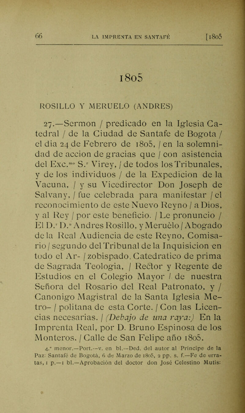 i8o5 ROSILLO Y MERUELO (ANDRES) 27.—Sermón / predicado en la Iglesia Ca- tedral / de la Ciudad de Santafe de Bogotá / el dia 24 de Febrero de i8o5, / en la solemni- dad de acción de gracias que / con asistencia del Exc.‘° S/ Virey, / de todos los Tribunales, y de los individuos / de la Expedición de la Vacuna, / y su Vicedirector Don Joseph de Salvany, / fue celebrada para manifestar / el reconocimiento de este Nuevo Reyno / a Dios, y al Rey / por este beneficio. / Le pronuncio / El D.' D. Andrés F’tosillo, y Meruélo / /Abogado déla Real Audiencia de este Reyno, Comisa- rio / segundo delTribunal de la Inquisición en todo el Ar- /zobispado, Catedrático de prima de Sagrada Teologia, / Redor y Regente de Estudios en el Colegio Mayor / de nuestra Señora del Rosario del Real Patronato, y / Canónigo Magistral de la Santa Iglesia Me- tro- / politana de esta Corte. / Con las Licen- cias necesarias. / (Debajo de una raya:) En la Imprenta Real, por D. Bruno Espinosa de los Monteros. / Calle de San Felipe año i8o5. 4.“ menor.—Fort.—V. en bl,—Ded. del autor al Príncipe de la Paz; Santafé de Bogotci, 6 de Marzo de i8o5, 2 pp. s. f.—Fe de erra- tas, I p.—I bl.—Aprobación del doctor don José Celestino Mutis: