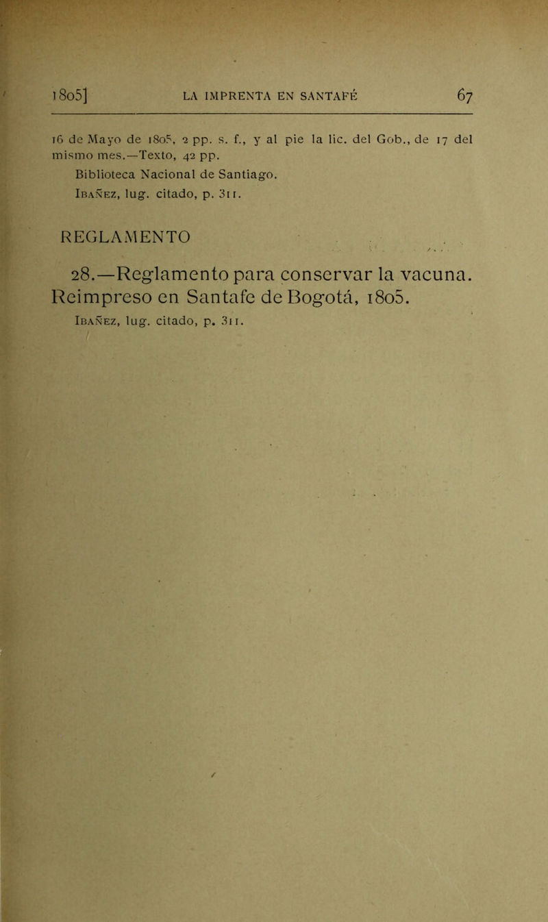16 de Mayo de i8o5, 2 pp. s. f., y al pie la lie. del Gob., de 17 del mismo mes.—Texto, 42 pp. Biblioteca Nacional de Santiago. Ibañez, lug. citado, p. 3ir. REGLAMENTO 28.—Reglamento para conservar la vacuna. Reimpreso en Santafe de Bogotá, i8o5. Ibañez, lug. citado, p. .3ii.