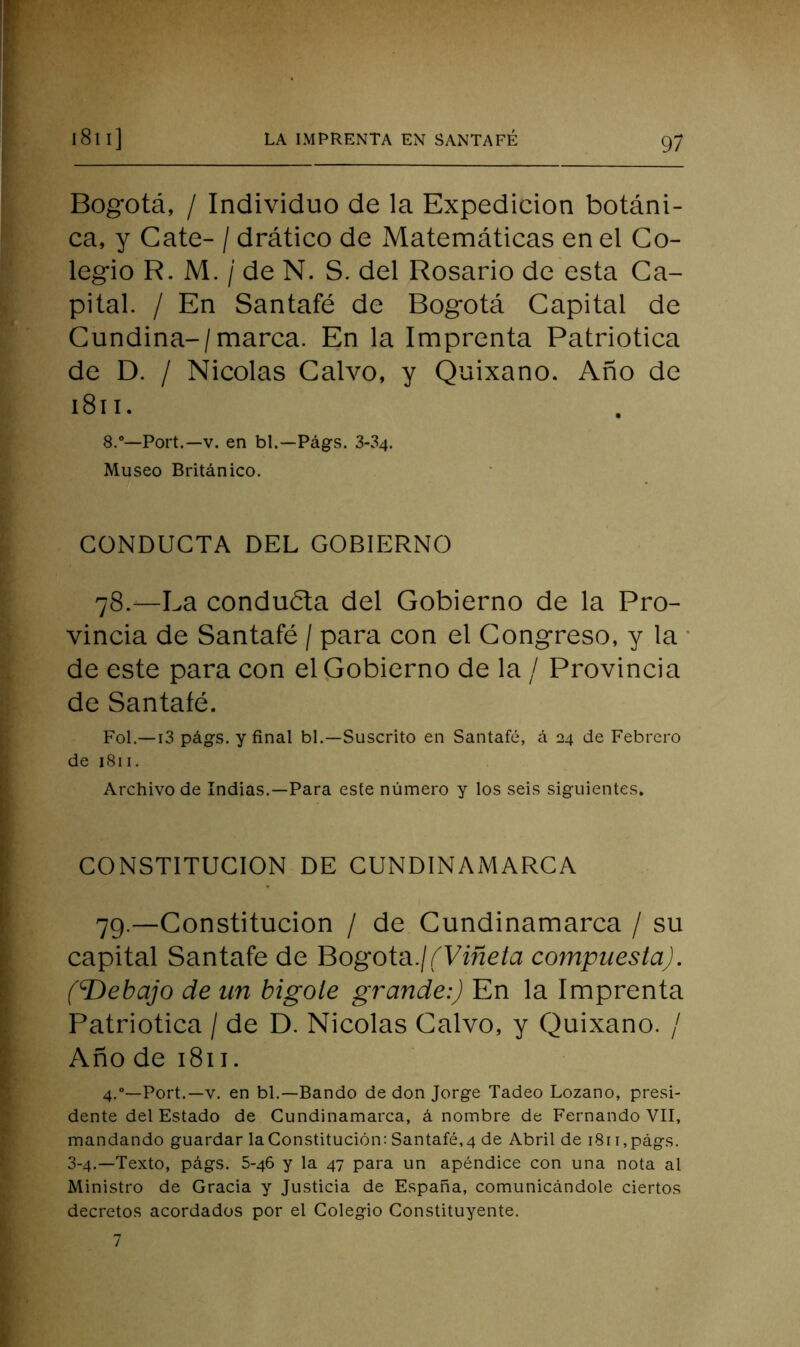 Bogotá, / Individuo de la Expedición botáni- ca, y Cate- / drático de Matemáticas en el Co- legio R. M. / de N. S. del Rosario de esta Ca- pital. / En Santafé de Bogotá Capital de Cundina-/marca. En la Imprenta Patriótica de D. / Nicolás Calvo, y Quixano. Año de i8ii. 8.“—Fort.—V. en bl.—Págs. 3-34. Museo Británico. CONDUCTA DEL GOBIERNO 78.—La conduéla del Gobierno de la Pro- vincia de Santafé / para con el Congreso, y la • de este para con el Gobierno de la / Provincia de Santafé. Fol.—13 págs. y final bl.—Suscrito en Santafé, á 24 de Febrero de 1811. Archivo de Indias.—Para este número y los seis siguientes. CONSTITUCION DE CUNDINAMARCA 79.—Constitución / de Cundinamarca / su capital Santafé de Bogotá./éVfñc/a compuesta). (T>ebajo de un bigote grande:) En la Imprenta Patriótica / de D. Nicolás Calvo, y Quixano. / Año de 1811. 4.”—Port.—V. en bl.—Bando de don Jorge Tadeo Lozano, presi- dente del Estado de Cundinamarca, á nombre de Fernando VII, mandando guardar laConstitución: Santafé,4 de Abril de 181 i,págs. 3-4.—Texto, págs. 5-46 y la 47 para un apéndice con una nota al Ministro de Gracia y Justicia de España, comunicándole ciertos decretos acordados por el Colegio Constituyente. 7