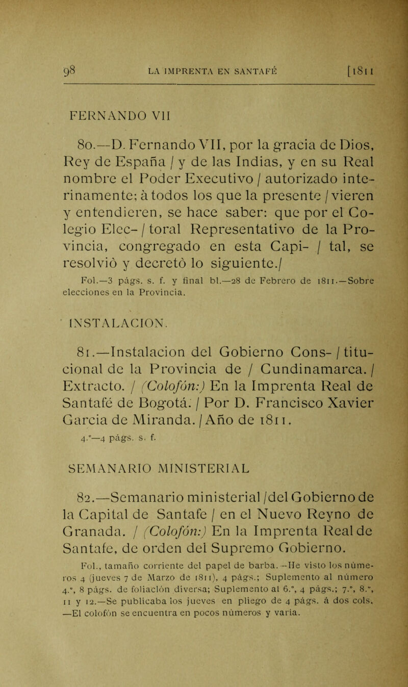 FERNANDO Vil 8o.—D. Fernando VII, por la gracia de Dios, Rey de España / y de las Indias, y en su Real nombre el Poder Executivo / autorizado inte- rinamente; á todos los que la presente / vieren y entendieren, se hace saber: que por el Co- legio Elec- / toral Representativo de la Pro- vincia, congregado en esta Capi- / tal, se resolvió y decretó lo siguiente./ Fol.—3 pág-s. s. f. y final bl.—28 de Febrero de 1811. —Sobre elecciones en la Provincia. ' INSTALACION. 8í.—Instalación del Gobierno Gons-/ titu- cional de la Provincia de / Gundinamarca. / Extracto. / (Colofón:) En la Imprenta Real de Santafé de Bogotá: / Por D. Francisco Xavier Garcia de Miranda. / Año de i8ii. 4.—4 págs. s. f. SEMANARIO MINISTERIAL 82.—Semanario ministerial /del Gobierno de la Capital de Santafe / en el Nuevo Reyno de Granada. / (Colofón:) En la Imprenta Real de Santafe, de orden del Supremo Gobierno. Fol., tamaño coi’riente del papel de barba.---lie visto los núme- ros 4 (jueves 7 de Marzo de 1811), 4 págs.; Suplemento al número 4.“, 8 págs. de foliación diversa; Suplemento al 6.”, 4 págs.; 7.“, 8.“, II y 12.—Se publicábalos jueves en pliego de 4 págs. á dos cois, —El colofón se encuentra en pocos números y varía.