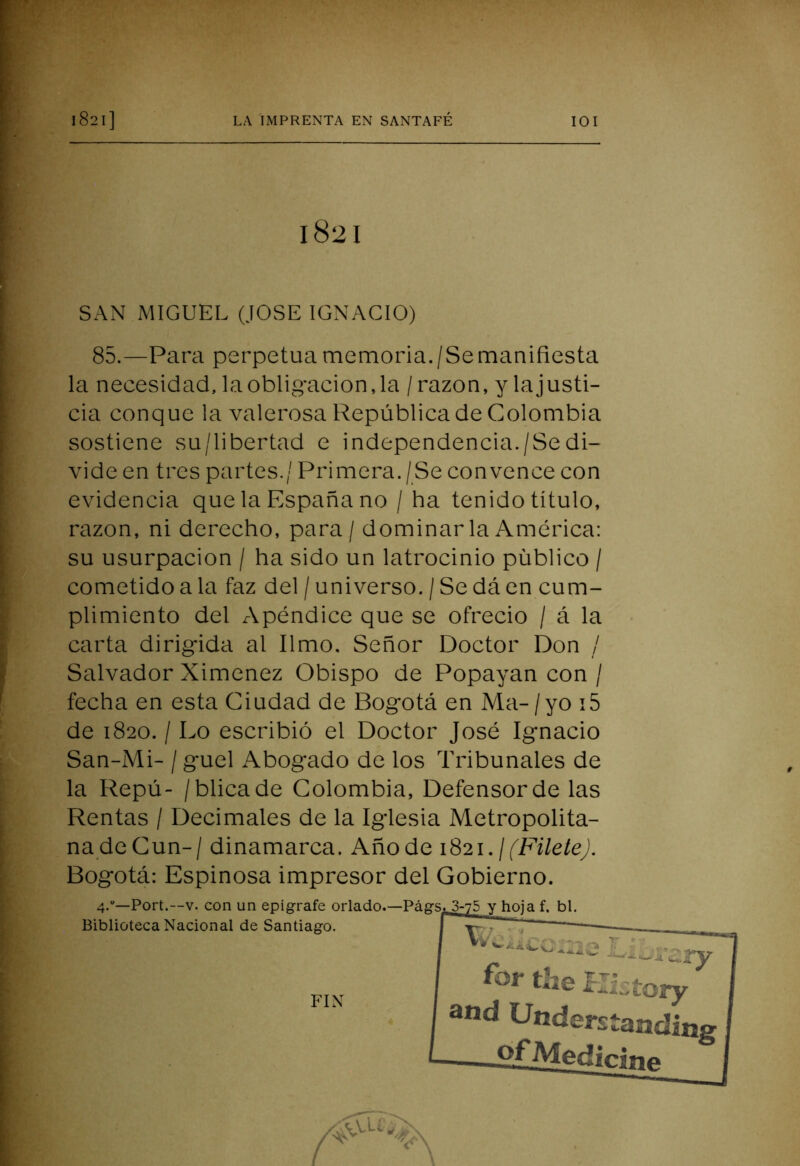 1821 SAN MIGUEL (JOSE IGNACIO) 85.—Para perpetua memoria./Semanifiesta la necesidad, la obligación, la / razón, y la justi- cia conque la valerosa República de Colombia sostiene su/libertad e independencia./Sedi- vide en tres partes./ Primera./Se convence con evidencia que la España no / ha tenido título, razón, ni derecho, para / dominarla América: su usurpación / ha sido un latrocinio público / cometido a la faz del / universo. / Se dá en cum- plimiento del Apéndice que se ofreció / á la carta dirigida al limo. Señor Doctor Don / Salvador Ximcnez Obispo de Popayan con / fecha en esta Ciudad de Bogotá en Ma- / yo i5 de 1820. / Lo escribió el Doctor José Ignacio San-Mi- / guel ^Abogado de los Tribunales de la Repú- /blicade Colombia, Defensor de las Rentas / Decimales de la Iglesia Metropolita- na de Cun-/ dinamarca. Añode i82i./('EA7e/e^. Bogotá: Espinosa impresor del Gobierno. 4.“—Fort.—V. con un epígrafe orlado.—Pá^   Biblioteca Nacional de Santiago. FIN