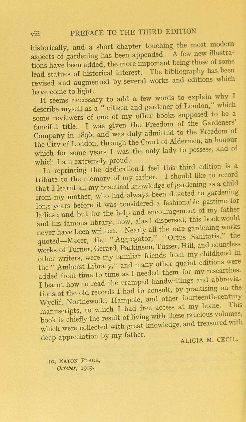 historically, and a short chapter touching the most modem aspects of gardening has been appended. A few new illustra- tions have been added, the more important being those of some lead statues of historical interest. The bibliography has been revised and augmented by several works and editions which have come to light. T It seems necessary to add a few words to explain w y describe myself as a “ citizen and gardener of London,” which some reviewers of one of my other books supposed to e a fanciful title. I was given the Freedom of the Gardeners Company in 1896, and was duly admitted to the Freedom 0 the City of London, through the Court of Aldermen, an honour which for some years I was the only lady to possess, and ot which I am extremely proud. In reprinting the dedication I feel this third edition is tribute to the memory of my father. I should like to recor that I learnt ah my practical knowledge of gardening as a child from my mother, who had always been devoted to gardening long years before it was considered a fashionable pastime or ladies ; and but for the help and encouragement of my a er and his famous library, now, alas ! dispersed, this 00 wo never have been written. Nearly all the rare gardening wo ks quoted-Macer, the ‘‘Aggregator,” ‘‘0rtus Samtatis works of Turner, Gerard, Parkinson, Tusser, Hill, and other writers, were my familiar friends from my cMdhoodm the “ Amherst Library,” and many other quaint editions were added from time to time as I needed them for my’ I learnt how to read the cramped handwritings and abbrevia tions of the old records I had to consult, by practising on the Wyclif, Northewode, Hampole, and other fourteent i-cen ury manuscripts, to which I had free access at my home This book L chiefly the result of living with these precious volumes which were collected with great knowledge, and treasured w deep appreciation by my father. ALICIA M. CECIL. 10, Eaton Place, October, 1909.