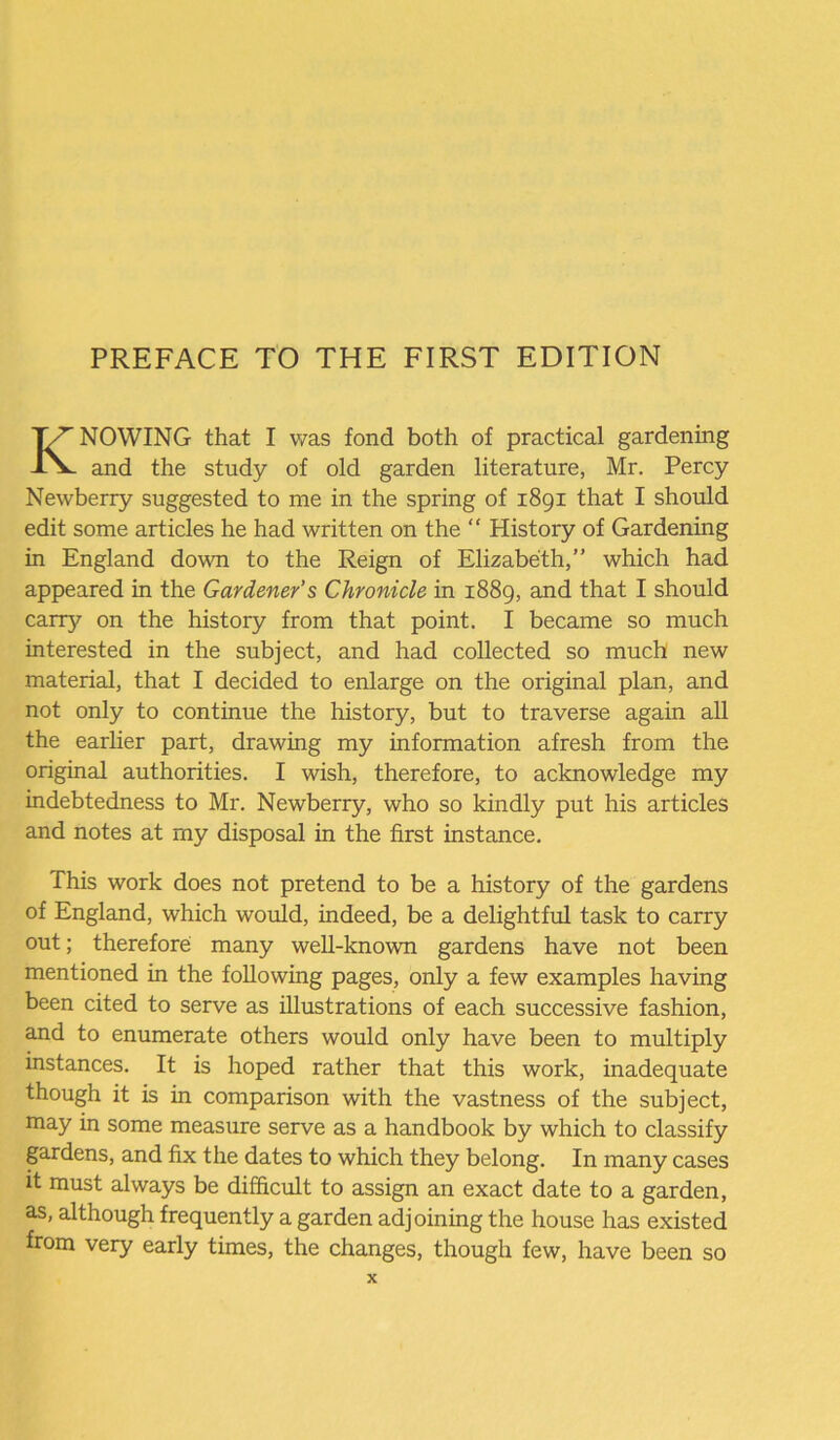KNOWING that I was fond both of practical gardening and the study of old garden literature, Mr. Percy Newberry suggested to me in the spring of 1891 that I should edit some articles he had written on the “ History of Gardening in England down to the Reign of Elizabeth,” which had appeared in the Gardener’s Chronicle in 1889, and that I should carry on the history from that point. I became so much interested in the subject, and had collected so much new material, that I decided to enlarge on the original plan, and not only to continue the history, but to traverse again all the earlier part, drawing my information afresh from the original authorities. I wish, therefore, to acknowledge my indebtedness to Mr. Newberry, who so kindly put his articles and notes at my disposal in the first instance. This work does not pretend to be a history of the gardens of England, which would, indeed, be a delightful task to carry out; therefore many well-known gardens have not been mentioned in the following pages, only a few examples having been cited to serve as illustrations of each successive fashion, and to enumerate others would only have been to multiply instances. It is hoped rather that this work, inadequate though it is in comparison with the vastness of the subject, may in some measure serve as a handbook by which to classify gardens, and fix the dates to which they belong. In many cases it must always be difficult to assign an exact date to a garden, as, although frequently a garden adjoining the house has existed from very early times, the changes, though few, have been so