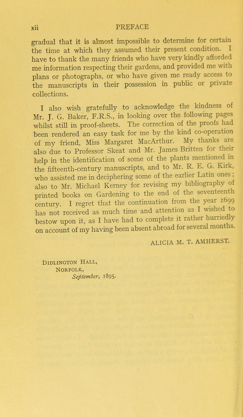 gradual that it is almost impossible to determine for certain the time at which they assumed their present condition. I have to thank the many friends who have very kindly afforded me information respecting their gardens, and provided me with plans or photographs, or who have given me ready access to the manuscripts in their possession in public or private collections. I also wish gratefully to acknowledge the kindness of Mr. J. G. Baker, F.R.S., in looking over the following pages whilst still in proof-sheets. The correction of the proofs had been rendered an easy task for me by the kind co-operation of my friend, Miss Margaret MacArthur. My thanks are also due to Professor Skeat and Mr. James Britten for their help in the identification of some of the plants mentioned in the fifteenth-century manuscripts, and to Mr. R. E. G. Kirk, who assisted me in deciphering some of the earlier Latm ones ; also to Mr. Michael Kemey for revising my bibliography of printed books on Gardening to the end of the seventeenth century. I regret that the continuation from the year 1699 has not received as much time and attention as I wished to bestow upon it, as I have had to complete it rather hurriedly on account of my having been absent abroad for several months. ALICIA M. T. AMHERST. Didlington Hall, Norfolk, September, 1895.