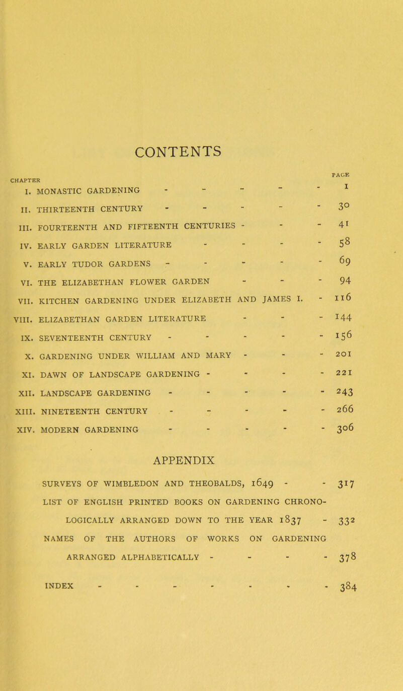 CONTENTS PAGE CHAPTER I. MONASTIC GARDENING 1 II. THIRTEENTH CENTURY - -   '3° HI. FOURTEENTH AND FIFTEENTH CENTURIES - - - 41 IV. EARLY GARDEN LITERATURE - - - 5^ V. EARLY TUDOR GARDENS - - - ’ - 69 VI. THE ELIZABETHAN FLOWER GARDEN - - 94 VII. KITCHEN GARDENING UNDER ELIZABETH AND JAMES I. - Il6 VIII. ELIZABETHAN GARDEN LITERATURE - - I44 IX. SEVENTEENTH CENTURY - - - - _ X. GARDENING UNDER WILLIAM AND MARY - - - 201 XI. DAWN OF LANDSCAPE GARDENING - - - - 22 1 XII. LANDSCAPE GARDENING - - - ' -243 XIII. NINETEENTH CENTURY - - - - - 266 XIV. MODERN GARDENING ----- 306 APPENDIX SURVEYS OF WIMBLEDON AND THEOBALDS, 1649 - - 317 LIST OF ENGLISH PRINTED BOOKS ON GARDENING CHRONO- LOGICALLY ARRANGED DOWN TO THE YEAR 1837 - 332 NAMES OF THE AUTHORS OF WORKS ON GARDENING ARRANGED ALPHABETICALLY - - - - 378 INDEX ....... 384