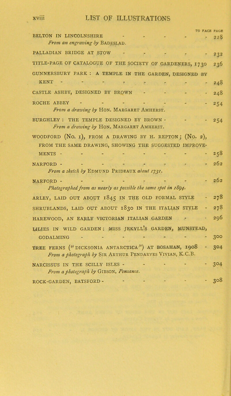 TO FACE FACE BELTON IN LINCOLNSHIRE - - - . - 228 From an engraving by Badeslad. PALLADIAN BRIDGE AT STOW - - . . - 232 TITLE-PAGE OF CATALOGUE OF THE SOCIETY OF GARDENERS, I 730 236 GUNNERSBURY PARK : A TEMPLE IN THE GARDEN, DESIGNED BY KENT -------- 248 CASTLE ASHBY, DESIGNED BY BROWN .... 248 ROCHE ABBEY - ------ 254 From a drawing by Hon. Margaret Amherst. BURGHLEY : THE TEMPLE DESIGNED BY BROWN - - - 254 From a drawing by Hon. Margaret Amherst. WOODFORD (No. i), FROM A DRAWING BY H. REPTON j (No. 2), FROM THE SAME DRAWING, SHOWING THE SUGGESTED IMPROVE- MENTS -------- 258 NARFORD -------- 262 From a sketch by Edmund Prideaux about 1731. NARFORD -------- 262 Photographed from as nearly as possible the same spot in 1894. ARLEY, LAID OUT ABOUT 1845 IN THE OLD FORMAL STYLE - 278 SHRUBLANDS, LAID OUT ABOUT 1830 IN THE ITALIAN STYLE - 278 HAREWOOD, AN EARLY VICTORIAN ITALIAN GARDEN - ■ 296 LILIES IN WILD GARDEN : MISS JEKYLL’s GARDEN, MUNSTEAD, GODALMING ------- 300 TREE FERNS (“ DICKSONIA ANTARCTICA”) AT BOSAHAN, 1908 - 304 From a photograph by Sir Arthur Pendarves Vivian, K.C.B. NARCISSUS IN THE SCILLY ISLES ----- 304 From a photograph by Gibson, Penzance. ROCK-GARDEN, BATSFORD ------ 308