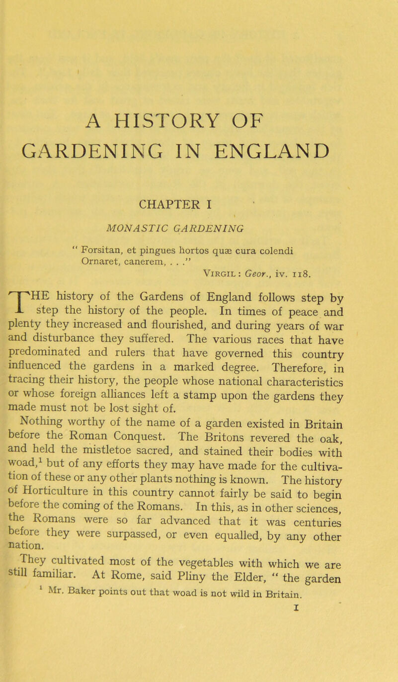A HISTORY OF GARDENING IN ENGLAND CHAPTER I MONASTIC GARDENING Forsitan, et pingues hortos quje cura colendi Ornaret, canerem, ...” Virgil: Geor., iv. 118. HE history of the Gardens of England follows step by J- step the history of the people. In times of peace and plenty they increased and flourished, and during years of war and disturbance they suffered. The various races that have predominated and rulers that have governed this country influenced the gardens in a marked degree. Therefore, in tracing their history, the people whose national characteristics or whose foreign alliances left a stamp upon the gardens they made must not be lost sight of. Nothing worthy of the name of a garden existed in Britain before the Roman Conquest. The Britons revered the oak, and held the mistletoe sacred, and stained their bodies with woad,1 but of any efforts they may have made for the cultiva- tion of these or any other plants nothing is known. The history of Horticulture in this country cannot fairly be said to begin before the coming of the Romans. In this, as in other sciences, the Romans were so far advanced that it was centuries before they were surpassed, or even equalled, by any other They cultivated most of the vegetables with which we are still familiar. At Rome, said Pliny the Elder, “ the garden nation.