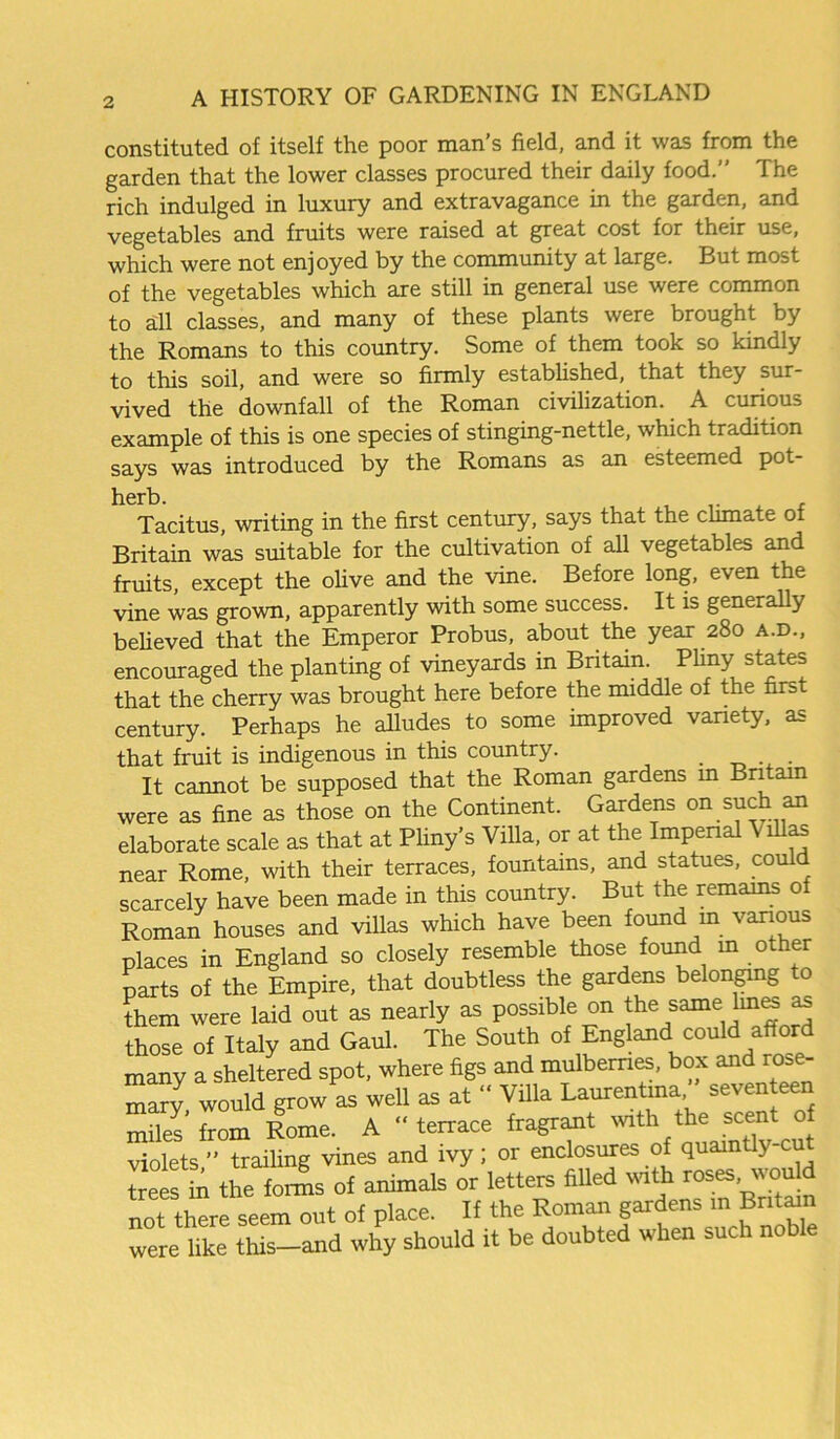 constituted of itself the poor man’s field, and it was from the garden that the lower classes procured their daily food.” The rich indulged in luxury and extravagance in the garden, and vegetables and fruits were raised at great cost for their use, which were not enjoyed by the community at large. But most of the vegetables which are still in general use were common to all classes, and many of these plants were brought by the Romans to this country. Some of them took so kindly to this soil, and were so firmly established, that they sur- vived the downfall of the Roman civilization. A curious example of this is one species of stinging-nettle, which tradition says was introduced by the Romans as an esteemed pot- herb. , Tacitus, writing in the first century, says that the climate of Britain was suitable for the cultivation of all vegetables and fruits, except the olive and the vine. Before long, even the vine was grown, apparently with some success. It is generally believed that the Emperor Probus, about the year 280 a.d., encouraged the planting of vineyards in Britain Phny states that the cherry was brought here before the middle of the first century. Perhaps he alludes to some improved variety, as that fruit is indigenous in this country. _ . It cannot be supposed that the Roman gardens in Britain were as fine as those on the Continent. Gardens on such an elaborate scale as that at Pliny’s Villa, or at the Imperial Villas near Rome, with their terraces, fountains, and statues, could scarcely have been made in this country. But the remains of Roman houses and villas which have been found in various places in England so closely resemble those found m other parts of the Empire, that doubtless the gardens belonging to them were laid out as nearly as possible on the same lines as those of Italy and Gaul. The South of England could afford many a sheltered spot, where figs and mulberries, box and rose- mary, would grow as well as at “ Villa Laurentma/’ seventeen miles from Rome. A “terrace fragrant with the scent o violets ” trailing vines and ivy; or enclosures of quaintly-cut treestn the fonL of animals or letters filled with roses wou not there seem out of place. If the Roman gardens in Britain were like this-and why should it be doubted when such noble