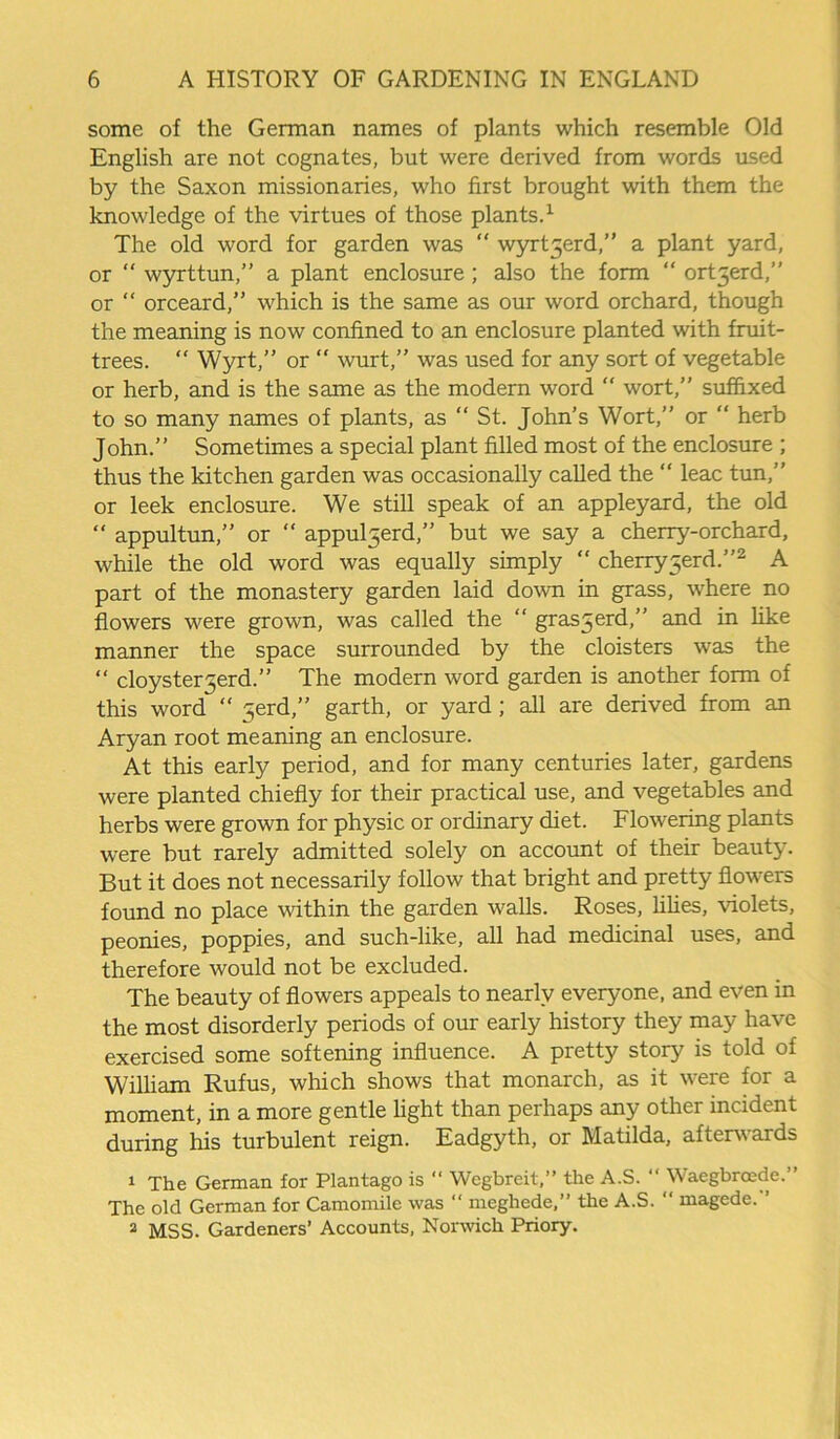 some of the German names of plants which resemble Old English are not cognates, but were derived from words used by the Saxon missionaries, who first brought with them the knowledge of the virtues of those plants.1 The old word for garden was “ wyrt5erd, a plant yard, or “ wyrttun,” a plant enclosure ; also the form “ ort3erd,” or “ orceard,” which is the same as our word orchard, though the meaning is now confined to an enclosure planted with fruit- trees. “ Wyrt,” or “ wurt,” was used for any sort of vegetable or herb, and is the same as the modern word “ wort,” suffixed to so many names of plants, as “ St. John’s Wort,” or “ herb John.” Sometimes a special plant filled most of the enclosure ; thus the kitchen garden was occasionally called the “ leac tun,” or leek enclosure. We still speak of an appleyard, the old  appultun,” or “ appuljerd,” but we say a cherry-orchard, while the old word was equally simply “ cherry^erd.”2 A part of the monastery garden laid down in grass, where no flowers were grown, was called the “ gras5erd,” and in like manner the space surrounded by the cloisters was the “ cloysterjerd.” The modern word garden is another form of this word “ 5erd,” garth, or yard; all are derived from an Aryan root meaning an enclosure. At this early period, and for many centuries later, gardens were planted chiefly for their practical use, and vegetables and herbs were grown for physic or ordinary diet. Flowering plants were but rarely admitted solely on account of their beauty. But it does not necessarily follow that bright and pretty flowers found no place within the garden walls. Roses, lilies, violets, peonies, poppies, and such-like, all had medicinal uses, and therefore would not be excluded. The beauty of flowers appeals to nearly everyone, and even in the most disorderly periods of our early history they may have exercised some softening influence. A pretty story is told of William Rufus, which shows that monarch, as it were for a moment, in a more gentle light than perhaps any other incident during his turbulent reign. Eadgyth, or Matilda, afterwards 1 The German for Plantago is “ Wegbreit,” the A.S. “ Waegbrocde.” The old German for Camomile was “ meghede,” the A.S. “ magede.’’ 2 MSS. Gardeners’ Accounts, Norwich Priory.