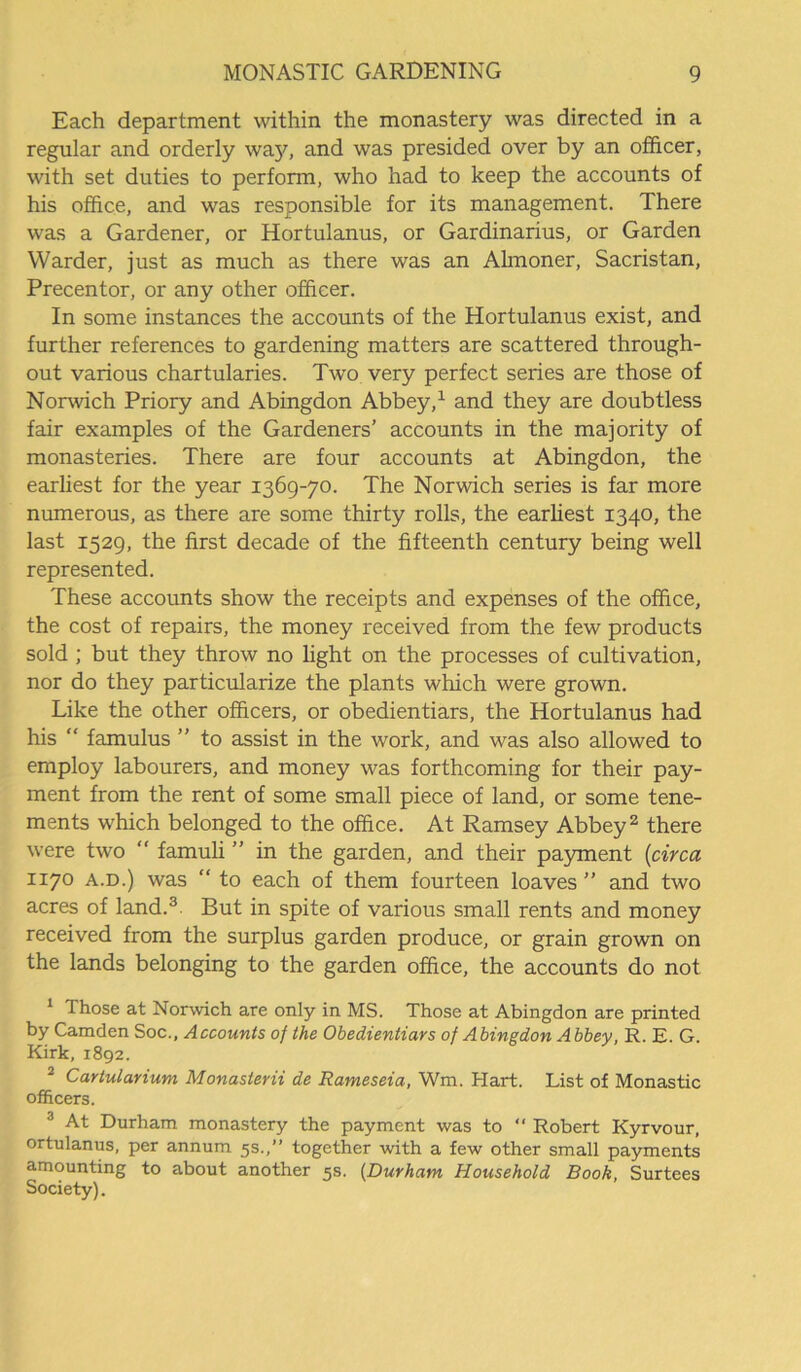 Each department within the monastery was directed in a regular and orderly waj9 and was presided over by an officer, with set duties to perform, who had to keep the accounts of his office, and was responsible for its management. There was a Gardener, or Hortulanus, or Gardinarius, or Garden Warder, just as much as there was an Almoner, Sacristan, Precentor, or any other officer. In some instances the accounts of the Hortulanus exist, and further references to gardening matters are scattered through- out various chartularies. Two very perfect series are those of Norwich Priory and Abingdon Abbey,1 and they are doubtless fair examples of the Gardeners’ accounts in the majority of monasteries. There are four accounts at Abingdon, the earliest for the year 1369-70. The Norwich series is far more numerous, as there are some thirty rolls, the earliest 1340, the last 1529, the first decade of the fifteenth century being well represented. These accounts show the receipts and expenses of the office, the cost of repairs, the money received from the few products sold ; but they throw no light on the processes of cultivation, nor do they particularize the plants which were grown. Like the other officers, or obedientiars, the Hortulanus had his “ famulus ” to assist in the work, and was also allowed to employ labourers, and money was forthcoming for their pay- ment from the rent of some small piece of land, or some tene- ments which belonged to the office. At Ramsey Abbey2 there were two “ famuli ” in the garden, and their payment (circa 1170 a.d.) was “ to each of them fourteen loaves ” and two acres of land.3. But in spite of various small rents and money received from the surplus garden produce, or grain grown on the lands belonging to the garden office, the accounts do not 1 Those at Norwich are only in MS. Those at Abingdon are printed by Camden Soc., Accounts of the Obedientiars of Abingdon Abbey, R. E. G. Kirk, 1892. 2 Cartularium Monasterii de Rameseia, Wm. Hart. List of Monastic officers. 3 At Durham monastery the payment was to “ Robert Kyrvour, ortulanus, per annum 5s.,” together with a few other small payments amounting to about another 5s. (Durham Household Book, Surtees Society).