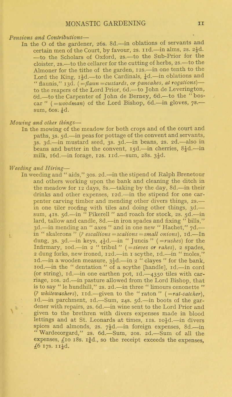 Pensions and Contributions— In the O of the gardener, 26s. 8d.— in oblations of servants and certain men of the Court, by favour, 2s. nd.—in alms, 2s. 2^d. —to the Scholars of Oxford, 2s.—to the Sub-Prior for the cloister, 2s.—to the cellarer for the cutting of herbs, 2s.—to the Almoner for the tithe of the garden, 12s.—in one tenth to the Lord the King, i£d.—to the Cardinals, Jd.—in oblations and “ flaunis,” 13d. (=fiaun —custards, or pancakes, at rogations)— to the reapers of the Lord Prior, 6d.—to John de Leverington, 6d.—to the Carpenter of John de Berney, 6d.—to the “ bos- car ” (=woodman) of the Lord Bishop, 6d.—in gloves, 7s.— sum, 60s: Jd. Mowing and other things— In the moving of the meadow for both crops and of the court and paths, 3s. 5d.—in peas for pottage of the convent and servants, 3s. 3d.—in mustard seed, 3s. 3d.—in beans, 2s. 2d.—also in beans and butter in the convent, 13d.—in cherries, 8£d.—in milk, i6d.—in forage, 12s. ud.—sum, 28s. 3^d. Weeding and Hiring— In weeding and “ aids,” 30s. 2d.—in the stipend of Ralph Brenetour and others working upon the bank and cleaning the ditch in the meadow for 12 days, 8s.—taking by the day, 8d.—in their drinks and other expenses, I2d.—in the stipend for one car- penter carving timber and mending other divers things, 2s.— in one tiler roofing with tiles and doing other things, 3d.— sum, 41s. 5d.—in “ Pikerell ” and roach for stock, 2s. 5d.—in lard, tallow and candle, 8d.—in iron spades and fixing “ bills,” 3d.—in mending an “ axes ” and in one new “ Hachet,” 7d.— in “ skalerons ” {? escallions —scalions —small onions), id.—In dung, 3s. 3d.—in keys, 4-Jd.—in “ Juncis ” {—rushes) for the Infirmary, iod.—in 2 “ tribul ” {—sieves or rakes), 2 spades, 2 dung forks, new ironed, I2d.—in 1 scythe, id.—in “ moles,” id.—in a wooden measure, 3|d.—in 2 “ clayes ” for the bank, iod.—in the “ dentation ” of a scythe [handle], id.—in cord (or string), id.—in one earthen pot, id.—4350 tiles with car- riage, 10s. 2d.—in pasture allowed from the Lord Bishop, that is to say “ le hundhill,” 2s. 2d.—in three “ limours cenonette ” {? whitewashers), nd.—given to the “ raton ” {=rat-catcher), id.—in parchment, id.—Sum, 24s. 5d.—in boots of the gar- dener with repairs, 2s. 6d.—in wine sent to the Lord Prior and given to the brethren with divers expenses made in blood lettings and at St. Leonards at times, ns. iojd.—in divers spices and almonds, 2s. 7jd.—in foreign expenses, 8d.—in “ Wardecorgard,” 2s. 6d.—Sum, 20s. 2d.—Sum of all the expenses, £10 18s. ij-d., so the receipt exceeds the expenses, £6 17s. n£d.