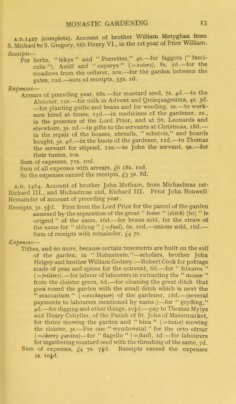 a d 1427 (complete). Account of brother William Metyghan from S. Michael to S. Gregory, 6th Henry VI., in the 1st year of Prior William. Receipts- For herbs, “ lekys ” and “ Porrettes,” 4s.—for faggots (“ fasci- culis ”), Astill and “ ozyerys ” (=osiers), 8s. 2d. for the meadows from the cellarer, 20s.—for the garden between the gates, I2d.—sum of receipts, 33s. 2d. Expenses— Arrears of preceding year, 68s.—for mustard seed, 7s. 4d.—to the Almoner, 12s.—for milk in Advent and Quinquagesima, 4s. 3d. for planting garlic and beans and for weeding, 2s.—to work- men hired at times, 13d.—in medicines of the gardener, 2s., in the presence of the Lord Prior, and at St. Leonards and elsewhere, 3s. 2d.—in gifts to the servants at Christmas, i8d.— in the repair of the houses, utensils, “ schelvis,” and boards bought, 5s. 4d.—in the boots of the gardener, I2d.—to Thomas the servant for stipend, 12s.—to John the servant, 9s.—for their tunics, 10s. Sum of expenses, 71s. iod. Sum of all expenses with arrears, £6 18s. iod. So the expenses exceed the receipts, £5 5s. 8d. a.d. i484. Account of brother John Metham, from Michaelmas ist< Richard III., and Michaelmas 2nd, Richard III. Prior John Bonwell- Remainder of account of preceding year. Receipts, 3s. 5fd. First from the Lord Prior for the parcel of the garden annexed by the separation of the great  fosse ” {ditch) [to] “ le ortgerd ” of the same, i6d.—for beans sold, for the straw of the same for “ eldyng ” {=fuel), 6s. iod.—onions sold, i6d.— Sum of receipts with remainder, £4 7s. Expenses— Tithes, and no more, because certain tenements are built on the soil of the garden, in “ Holmstrete.”—scholars, brother John Helgey and brother William Gedney.—Robert Cook for pottage made of peas and spices for the convent, 6d.—for “ frixures ” (=fritters).—for labour of labourers in extracting the “ mosse ” from the cloister green, 6d.—for cleaning the great ditch that goes round the garden with the small ditch which is next the “ scaccarium ” (=exchequer) of the gardener, i8d.—(several payments to labourers mentioned by name.)—for “ gryffing,” 4d.—for digging and other things, io£d.—pay to Thomas Mylys and Henry Cobyller, of the Parish of St. John of Matermarket, for thrice mowing the garden and “ bina ” {—twice) mowing the cloister, 3s.—For one “ wyndowstal ” for the orto cersgr {—cherry garden)—for “ flagello ” { = flail), id.—for labourers for ingathering mustard seed with the threshing of the same, 7d. Sum of expenses, £4 7s. 7jd. Receipts exceed the expenses 2S. io^d.
