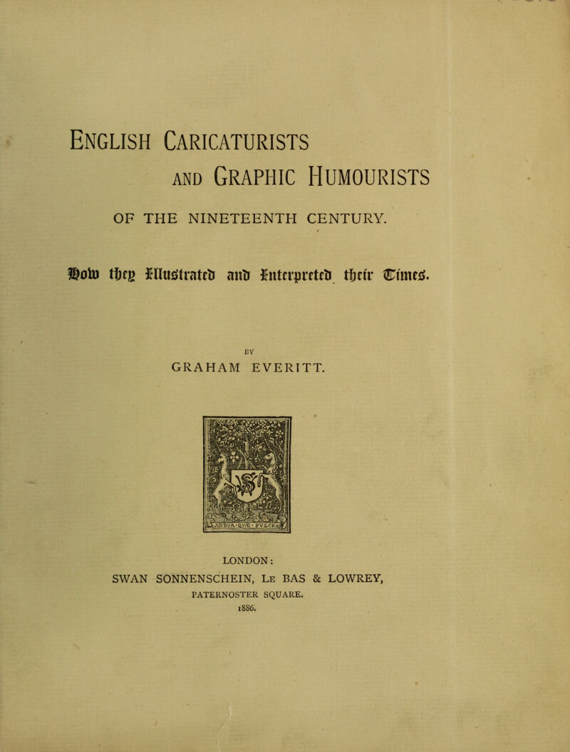 English Caricaturists and Graphic Humourists OF THE NINETEENTH CENTURY. $olu tljq> I-IIutftratcti anti Ifntcipreteti tljnT Clinch. BY GRAHAM EVERITT. LONDON: SWAN SONNENSCHEIN, Le BAS & LOWREY, PATERNOSTER SQUARE.