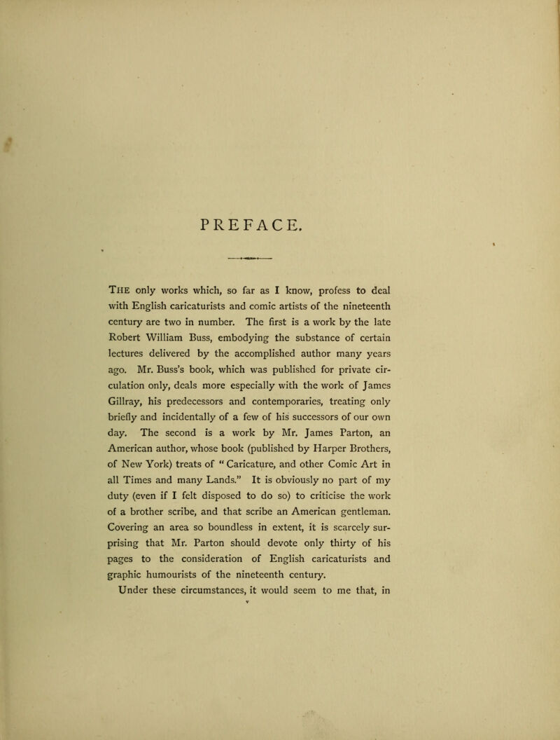 PREFACE. The only works which, so far as I know, profess to deal with English caricaturists and comic artists of the nineteenth century are two in number. The first is a work by the late Robert William Buss, embodying the substance of certain lectures delivered by the accomplished author many years ago. Mr. Buss’s book, which was published for private cir- culation only, deals more especially with the work of James Gillray, his predecessors and contemporaries, treating only briefly and incidentally of a few of his successors of our own day. The second is a work by Mr. James Parton, an American author, whose book (published by Harper Brothers, of New York) treats of “ Caricature, and other Comic Art in all Times and many Lands.” It is obviously no part of my duty (even if I felt disposed to do so) to criticise the work of a brother scribe, and that scribe an American gentleman. Covering an area so boundless in extent, it is scarcely sur- prising that Mr. Parton should devote only thirty of his pages to the consideration of English caricaturists and graphic humourists of the nineteenth century. Under these circumstances, it would seem to me that, in